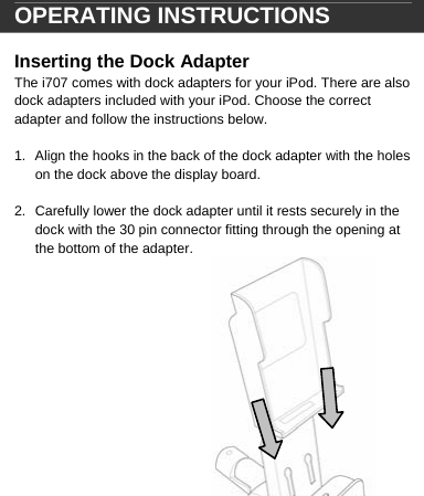  OPERATING INSTRUCTIONS  Inserting the Dock Adapter The i707 comes with dock adapters for your iPod. There are also dock adapters included with your iPod. Choose the correct adapter and follow the instructions below.  1.  Align the hooks in the back of the dock adapter with the holes on the dock above the display board.  2.  Carefully lower the dock adapter until it rests securely in the dock with the 30 pin connector fitting through the opening at the bottom of the adapter.                  