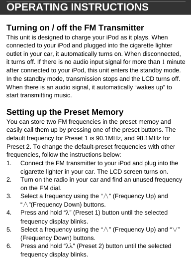  OPERATING INSTRUCTIONS  Turning on / off the FM Transmitter This unit is designed to charge your iPod as it plays. When connected to your iPod and plugged into the cigarette lighter outlet in your car, it automatically turns on. When disconnected, it turns off. If there is no audio input signal for more than 1 minute after connected to your iPod, this unit enters the standby mode. In the standby mode, transmission stops and the LCD turns off. When there is an audio signal, it automatically &ldquo;wakes up&rdquo; to start transmitting music.   Setting up the Preset Memory You can store two FM frequencies in the preset memoy and easily call them up by pressing one of the preset buttons. The default frequency for Preset 1 is 90.1MHz, and 98.1MHz for Preset 2. To change the default-preset frequencies with other frequencies, follow the instructions below:  1.  Connect the FM transmitter to your iPod and plug into the cigarette lighter in your car. The LCD screen turns on. 2.  Turn on the radio in your car and find an unused frequency on the FM dial. 3.  Select a frequency using the &ldquo;&and;&rdquo; (Frequency Up) and &ldquo;&and;&rdquo;(Frequency Down) buttons. 4.  Press and hold &ldquo;&lambda;&rdquo; (Preset 1) button until the selected frequency display blinks. 5.  Select a frequency using the &ldquo;&and;&rdquo; (Frequency Up) and &ldquo;&or;&rdquo; (Frequency Down) buttons. 6.  Press and hold &ldquo;&lambda;&lambda;&rdquo; (Preset 2) button until the selected frequency display blinks.   