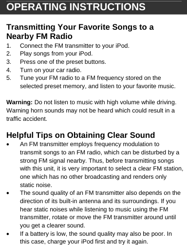  OPERATING INSTRUCTIONS  Transmitting Your Favorite Songs to a Nearby FM Radio 1.  Connect the FM transmitter to your iPod. 2.  Play songs from your iPod. 3.  Press one of the preset buttons.  4.  Turn on your car radio. 5.  Tune your FM radio to a FM frequency stored on the selected preset memory, and listen to your favorite music.  Warning: Do not listen to music with high volume while driving. Warning horn sounds may not be heard which could result in a traffic accident.  Helpful Tips on Obtaining Clear Sound &bull;  An FM transmitter employs frequency modulation to transmit songs to an FM radio, which can be disturbed by a strong FM signal nearby. Thus, before transmitting songs with this unit, it is very important to select a clear FM station, one which has no other broadcasting and renders only static noise.  &bull;  The sound quality of an FM transmitter also depends on the direction of its built-in antenna and its surroundings. If you hear static noises while listening to music using the FM transmitter, rotate or move the FM transmitter around until you get a clearer sound. &bull;  If a battery is low, the sound quality may also be poor. In this case, charge your iPod first and try it again.     