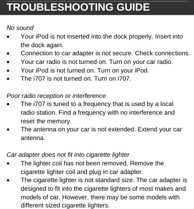  TROUBLESHOOTING GUIDE  No sound &bull;  Your iPod is not inserted into the dock properly. Insert into the dock again. &bull;  Connection to car adapter is not secure. Check connections. &bull;  Your car radio is not turned on. Turn on your car radio.  &bull;  Your iPod is not turned on. Turn on your iPod. &bull;  The i707 is not turned on. Turn on i707.  Poor radio reception or interference &bull;  The i707 is tuned to a frequency that is used by a local radio station. Find a frequency with no interference and reset the memory. &bull;  The antenna on your car is not extended. Extend your car antenna.  Car adapter does not fit into cigarette lighter &bull;  The lighter coil has not been removed. Remove the cigarette lighter coil and plug in car adapter. &bull;  The cigarette lighter is not standard size. The car adapter is designed to fit into the cigarette lighters of most makes and models of car. However, there may be some models with different sized cigarette lighters.         