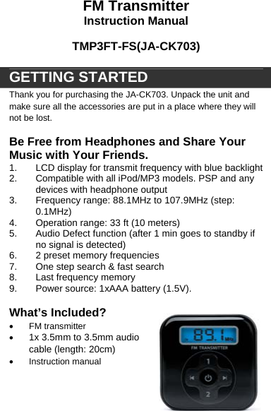   FM Transmitter Instruction Manual  TMP3FT-FS(JA-CK703)  GETTING STARTED Thank you for purchasing the JA-CK703. Unpack the unit and make sure all the accessories are put in a place where they will not be lost.   Be Free from Headphones and Share Your Music with Your Friends.  1.  LCD display for transmit frequency with blue backlight  2.  Compatible with all iPod/MP3 models. PSP and any devices with headphone output  3.  Frequency range: 88.1MHz to 107.9MHz (step: 0.1MHz) 4.  Operation range: 33 ft (10 meters) 5.  Audio Defect function (after 1 min goes to standby if no signal is detected) 6.  2 preset memory frequencies 7.  One step search &amp; fast search 8.  Last frequency memory 9.  Power source: 1xAAA battery (1.5V).  What&rsquo;s Included? &bull; FM transmitter &bull; 1x 3.5mm to 3.5mm audio cable (length: 20cm) &bull; Instruction manual 