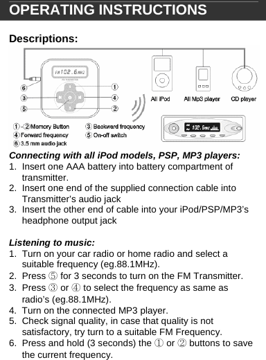   OPERATING INSTRUCTIONS  Descriptions:  Connecting with all iPod models, PSP, MP3 players: 1.  Insert one AAA battery into battery compartment of transmitter. 2.  Insert one end of the supplied connection cable into Transmitter&rsquo;s audio jack 3.  Insert the other end of cable into your iPod/PSP/MP3&rsquo;s headphone output jack  Listening to music: 1.  Turn on your car radio or home radio and select a suitable frequency (eg.88.1MHz). 2. Press ⑤ for 3 seconds to turn on the FM Transmitter.  3. Press ③ or ④ to select the frequency as same as radio&rsquo;s (eg.88.1MHz). 4.  Turn on the connected MP3 player. 5.  Check signal quality, in case that quality is not satisfactory, try turn to a suitable FM Frequency. 6.  Press and hold (3 seconds) the ① or ② buttons to save the current frequency.    