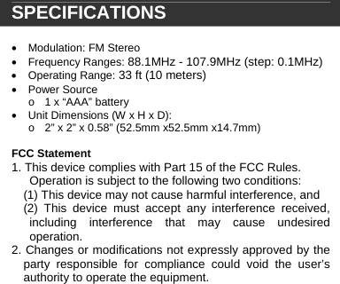   SPECIFICATIONS  &bull;  Modulation: FM Stereo &bull; Frequency Ranges: 88.1MHz - 107.9MHz (step: 0.1MHz) &bull; Operating Range: 33 ft (10 meters) &bull; Power Source o  1 x &ldquo;AAA&rdquo; battery &bull;  Unit Dimensions (W x H x D): o  2&rdquo; x 2&rdquo; x 0.58&rdquo; (52.5mm x52.5mm x14.7mm)  FCC Statement 1. This device complies with Part 15 of the FCC Rules. Operation is subject to the following two conditions: (1) This device may not cause harmful interference, and (2) This device must accept any interference received, including interference that may cause undesired operation. 2. Changes or modifications not expressly approved by the party responsible for compliance could void the user&rsquo;s authority to operate the equipment.         