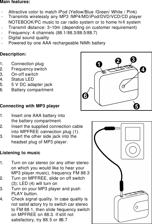 Main features:  - Attractive color to match iPod (Yellow/Blue /Green/ White / Pink) - Transmits wirelessly any MP3 /MP4/MD/iPod/DVD/VCD/CD player NOTEBOOK/PC music to car radio system or to home hi-fi system - Transmit distance: 3~10m (depending on customer requirement) - Frequency: 4 channels (88.1/ 88.3/88.5/88.7) - Digital sound quality - Powered by one AAA rechargeable NiMh battery  Description:  1. Connection plug 2. Frequency switch 3. On-off switch 4. Status LED 5. 5 V DC adapter jack 6. Battery compartment   Connecting with MP3 player  1. Insert one AAA battery into  the battery compartment  2. Insert the supplied connection cable into MPFREE connection plug (1). 3. Insert the other side jack into the headset plug of MP3 player.  Listening to music  1. Turn on car stereo (or any other stereo on which you would like to hear your MP3 player music), frequency FM 88.3 2. Turn on MPFREE, slide on off switch (3); LED (4) will turn on  3. Turn on your MP3 player and push PLAY button. 4. Check signal quality. In case quality is not satisf actory try to switch car stereo to FM 88.1, then slide frequency switch on MPFREE on 88.3. If still not satisfactory, try 88. 5 or 88.7 