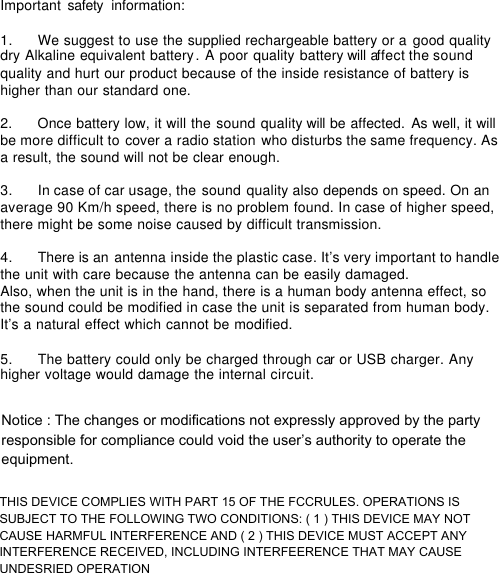 Important safety  information:  1.      We suggest to use the supplied rechargeable battery or a good quality dry Alkaline equivalent battery. A poor quality battery will affect the sound quality and hurt our product because of the inside resistance of battery is higher than our standard one.   2.      Once battery low, it will the sound quality will be affected. As well, it will be more difficult to cover a radio station who disturbs the same frequency. As a result, the sound will not be clear enough.  3.      In case of car usage, the sound quality also depends on speed. On an average 90 Km/h speed, there is no problem found. In case of higher speed, there might be some noise caused by difficult transmission.  4.      There is an antenna inside the plastic case. It&rsquo;s very important to handle the unit with care because the antenna can be easily damaged.  Also, when the unit is in the hand, there is a human body antenna effect, so the sound could be modified in case the unit is separated from human body. It&rsquo;s a natural effect which cannot be modified.  5.      The battery could only be charged through car or USB charger. Any higher voltage would damage the internal circuit.  Notice : The changes or modifications not expressly approved by the party responsible for compliance could void the user&rsquo;s authority to operate the equipment.THIS DEVICE COMPLIES WITH PART 15 OF THE FCCRULES. OPERATIONS IS SUBJECT TO THE FOLLOWING TWO CONDITIONS: ( 1 ) THIS DEVICE MAY NOT CAUSE HARMFUL INTERFERENCE AND ( 2 ) THIS DEVICE MUST ACCEPT ANY INTERFERENCE RECEIVED, INCLUDING INTERFEERENCE THAT MAY CAUSE UNDESRIED OPERATION 