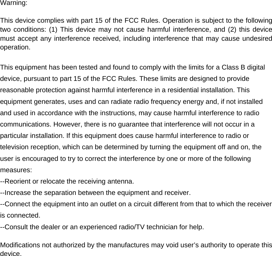 Warning:  This device complies with part 15 of the FCC Rules. Operation is subject to the following two conditions: (1) This device may not cause harmful interference, and (2) this device must accept any interference received, including interference that may cause undesired operation.  This equipment has been tested and found to comply with the limits for a Class B digital device, pursuant to part 15 of the FCC Rules. These limits are designed to provide reasonable protection against harmful interference in a residential installation. This equipment generates, uses and can radiate radio frequency energy and, if not installed and used in accordance with the instructions, may cause harmful interference to radio communications. However, there is no guarantee that interference will not occur in a particular installation. If this equipment does cause harmful interference to radio or television reception, which can be determined by turning the equipment off and on, the user is encouraged to try to correct the interference by one or more of the following measures: --Reorient or relocate the receiving antenna. --Increase the separation between the equipment and receiver. --Connect the equipment into an outlet on a circuit different from that to which the receiver is connected. --Consult the dealer or an experienced radio/TV technician for help.  Modifications not authorized by the manufactures may void user&rsquo;s authority to operate this device.  