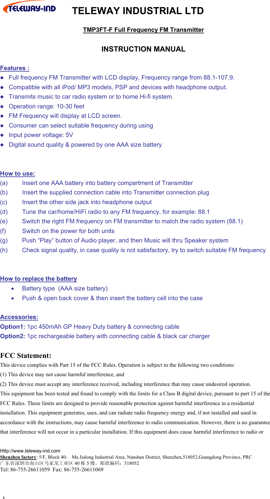  TELEWAY INDUSTRIAL LTD    Http://www.teleway-ind.com  Shenzhen factory: 5/F, Block 40， Ma Jialong Industrial Area, Nanshan District, Shenzhen,518052,Guangdong Province, PRC 广东省深圳市南山区马家龙工业区 40 栋5楼。邮政编码：518052 Tel: 86-755-26611059  Fax: 86-755-26611069 TMP3FT-F Full Frequency FM Transmitter   INSTRUCTION MANUAL  Features :  Full frequency FM Transmitter with LCD display, Frequency range from 88.1-107.9.  Compatible with all iPod/ MP3 models, PSP and devices with headphone output.  Transmits music to car radio system or to home Hi-fi system.  Operation range: 10-30 feet  FM Frequency will display at LCD screen.  Consumer can select suitable frequency during using  Input power voltage: 5V  Digital sound quality &amp; powered by one AAA size battery   How to use: (a)  Insert one AAA battery into battery compartment of Transmitter (b)  Insert the supplied connection cable into Transmitter connection plug (c)  Insert the other side jack into headphone output (d)  Tune the car/home/HiFi radio to any FM frequency, for example: 88.1 (e)  Switch the right FM frequency on FM transmitter to match the radio system (88.1) (f)  Switch on the power for both units  (g)  Push &ldquo;Play&rdquo; button of Audio player, and then Music will thru Speaker system (h)  Check signal quality, in case quality is not satisfactory, try to switch suitable FM frequency   How to replace the battery &bull;  Battery type  (AAA size battery) &bull;  Push &amp; open back cover &amp; then insert the battery cell into the case  Accessories: Option1: 1pc 450mAh GP Heavy Duty battery &amp; connecting cable Option2: 1pc rechargeable battery with connecting cable &amp; black car charger  FCC Statement:  This device complies with Part 15 of the FCC Rules. Operation is subject to the following two conditions:  (1) This device may not cause harmful interference, and  (2) This device must accept any interference received, including interference that may cause undesired operation. This equipment has been tested and found to comply with the limits for a Class B digital device, pursuant to part 15 of the FCC Rules. These limits are designed to provide reasonable protection against harmful interference in a residential installation. This equipment generates, uses, and can radiate radio frequency energy and, if not installed and used in accordance with the instructions, may cause harmful interference to radio communication. However, there is no guarantee that interference will not occur in a particular installation. If this equipment does cause harmful interference to radio or 1