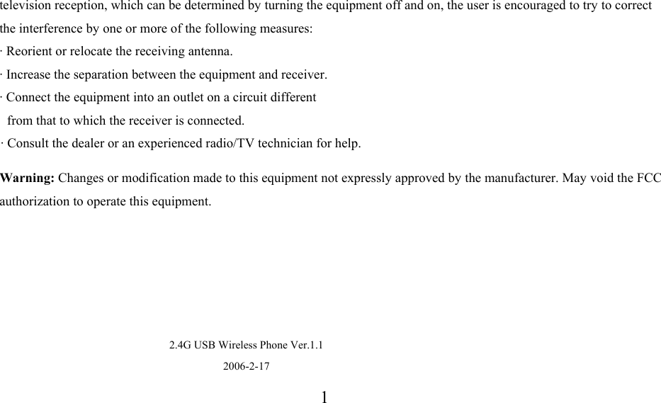   television reception, which can be determined by turning the equipment off and on, the user is encouraged to try to correct the interference by one or more of the following measures:  &middot; Reorient or relocate the receiving antenna.  &middot; Increase the separation between the equipment and receiver.  &middot; Connect the equipment into an outlet on a circuit different from that to which the receiver is connected.  &middot; Consult the dealer or an experienced radio/TV technician for help. Warning: Changes or modification made to this equipment not expressly approved by the manufacturer. May void the FCC authorization to operate this equipment.     2.4G USB Wireless Phone Ver.1.1 2006-2-171