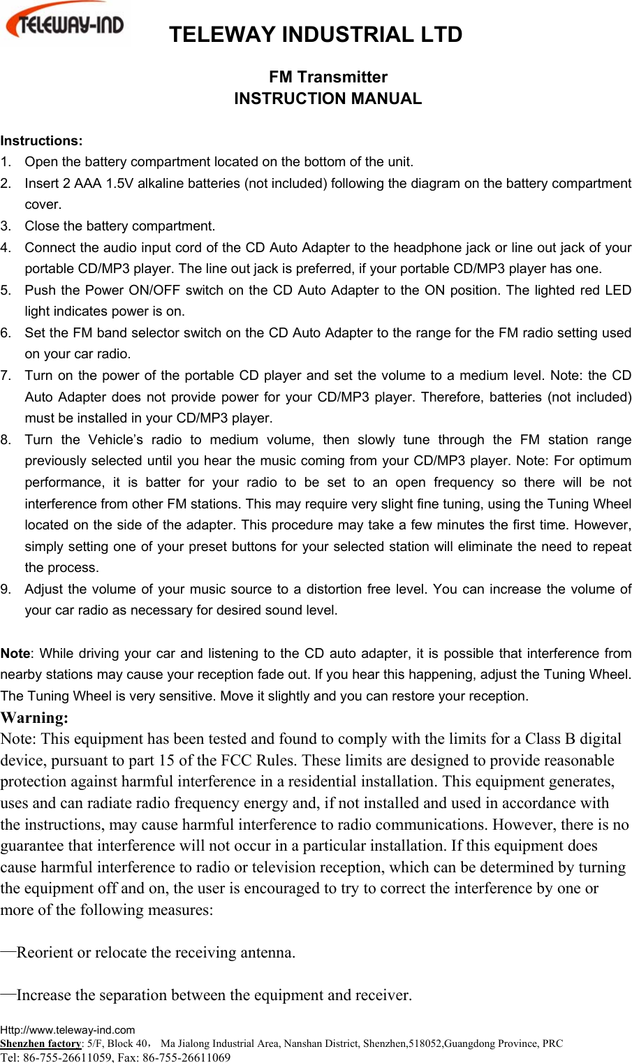  TELEWAY INDUSTRIAL LTD    Http://www.teleway-ind.com  Shenzhen factory: 5/F, Block 40， Ma Jialong Industrial Area, Nanshan District, Shenzhen,518052,Guangdong Province, PRC Tel: 86-755-26611059, Fax: 86-755-26611069 FM Transmitter INSTRUCTION MANUAL  Instructions: 1.  Open the battery compartment located on the bottom of the unit. 2.  Insert 2 AAA 1.5V alkaline batteries (not included) following the diagram on the battery compartment cover. 3.  Close the battery compartment. 4.  Connect the audio input cord of the CD Auto Adapter to the headphone jack or line out jack of your portable CD/MP3 player. The line out jack is preferred, if your portable CD/MP3 player has one. 5.  Push the Power ON/OFF switch on the CD Auto Adapter to the ON position. The lighted red LED light indicates power is on. 6.  Set the FM band selector switch on the CD Auto Adapter to the range for the FM radio setting used on your car radio. 7.  Turn on the power of the portable CD player and set the volume to a medium level. Note: the CD Auto Adapter does not provide power for your CD/MP3 player. Therefore, batteries (not included) must be installed in your CD/MP3 player. 8.  Turn the Vehicle&rsquo;s radio to medium volume, then slowly tune through the FM station range previously selected until you hear the music coming from your CD/MP3 player. Note: For optimum performance, it is batter for your radio to be set to an open frequency so there will be not interference from other FM stations. This may require very slight fine tuning, using the Tuning Wheel located on the side of the adapter. This procedure may take a few minutes the first time. However, simply setting one of your preset buttons for your selected station will eliminate the need to repeat the process. 9.  Adjust the volume of your music source to a distortion free level. You can increase the volume of your car radio as necessary for desired sound level.  Note: While driving your car and listening to the CD auto adapter, it is possible that interference from nearby stations may cause your reception fade out. If you hear this happening, adjust the Tuning Wheel. The Tuning Wheel is very sensitive. Move it slightly and you can restore your reception. Warning: Note: This equipment has been tested and found to comply with the limits for a Class B digital device, pursuant to part 15 of the FCC Rules. These limits are designed to provide reasonable protection against harmful interference in a residential installation. This equipment generates, uses and can radiate radio frequency energy and, if not installed and used in accordance with the instructions, may cause harmful interference to radio communications. However, there is no guarantee that interference will not occur in a particular installation. If this equipment does cause harmful interference to radio or television reception, which can be determined by turning the equipment off and on, the user is encouraged to try to correct the interference by one or more of the following measures:  &mdash;Reorient or relocate the receiving antenna.  &mdash;Increase the separation between the equipment and receiver. 