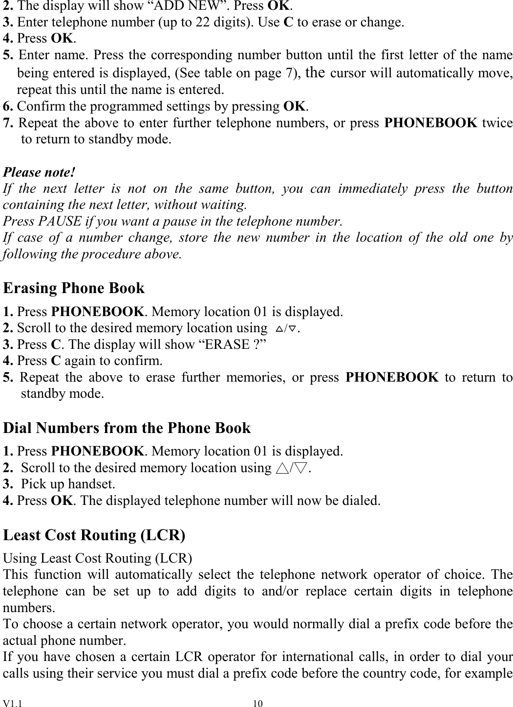 V1.1  102. The display will show “ADD NEW”. Press OK. 3. Enter telephone number (up to 22 digits). Use C to erase or change. 4. Press OK. 5. Enter name. Press the corresponding number button until the first letter of the name being entered is displayed, (See table on page 7), the cursor will automatically move, repeat this until the name is entered. 6. Confirm the programmed settings by pressing OK. 7. Repeat the above to enter further telephone numbers, or press PHONEBOOK twice to return to standby mode.  Please note! If  the  next  letter  is  not  on  the  same  button,  you  can  immediately  press  the  button containing the next letter, without waiting. Press PAUSE if you want a pause in the telephone number. If  case  of  a  number  change,  store  the  new  number  in  the  location  of  the  old  one  by following the procedure above.  Erasing Phone Book 1. Press PHONEBOOK. Memory location 01 is displayed. 2. Scroll to the desired memory location using /. 3. Press C. The display will show “ERASE ?” 4. Press C again to confirm. 5.  Repeat  the  above  to  erase  further  memories,  or  press  PHONEBOOK  to  return  to standby mode.  Dial Numbers from the Phone Book 1. Press PHONEBOOK. Memory location 01 is displayed. 2.  Scroll to the desired memory location using  / . 3.  Pick up handset. 4. Press OK. The displayed telephone number will now be dialed.  Least Cost Routing (LCR) Using Least Cost Routing (LCR) This  function  will  automatically  select  the  telephone  network  operator  of  choice.  The telephone  can  be  set  up  to  add  digits  to  and/or  replace  certain  digits  in  telephone numbers. To choose a certain network operator, you would normally dial a prefix code before the actual phone number. If you have chosen a certain LCR operator for international calls, in order to dial your calls using their service you must dial a prefix code before the country code, for example 