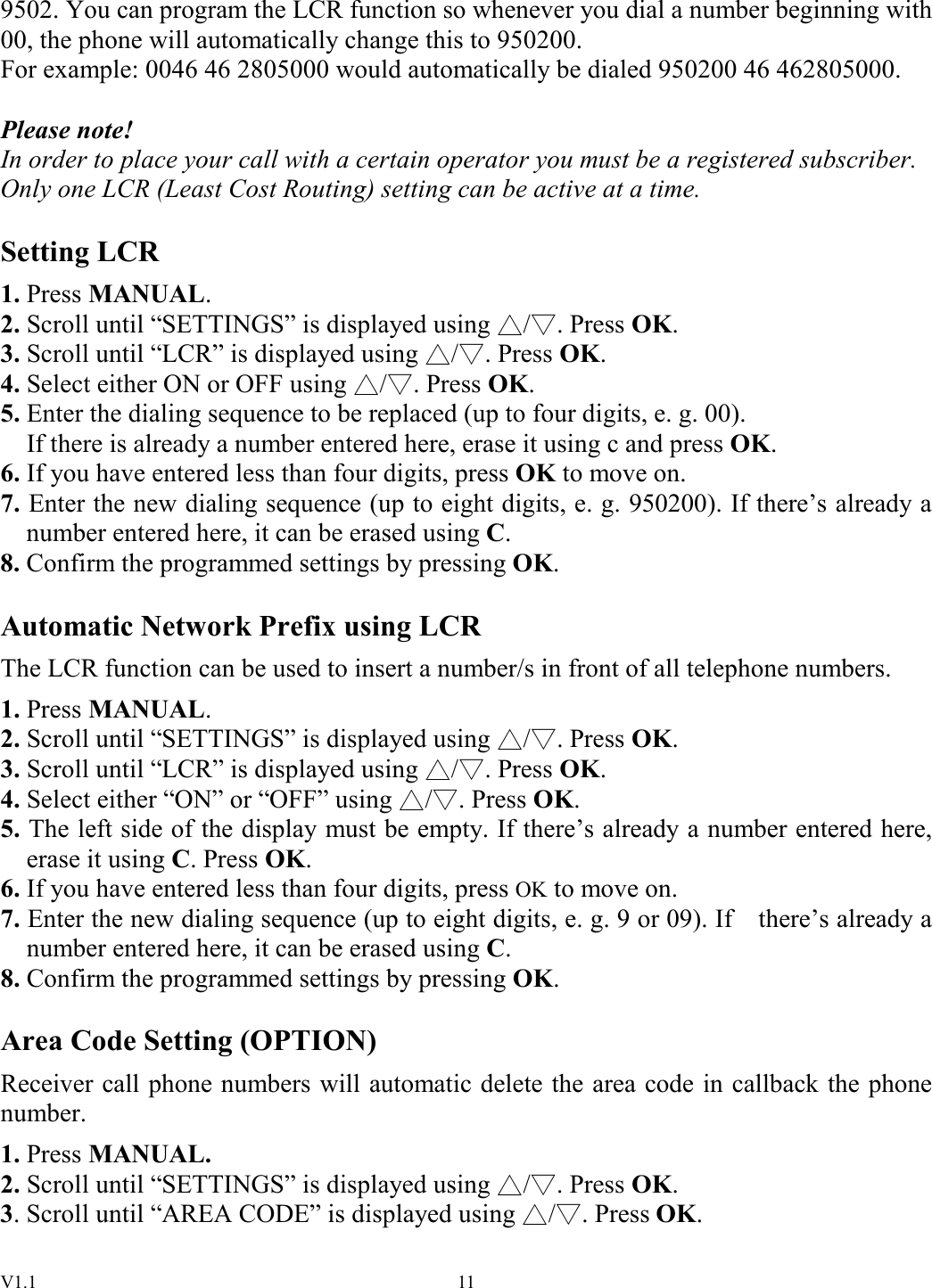 V1.1  119502. You can program the LCR function so whenever you dial a number beginning with 00, the phone will automatically change this to 950200. For example: 0046 46 2805000 would automatically be dialed 950200 46 462805000.  Please note! In order to place your call with a certain operator you must be a registered subscriber. Only one LCR (Least Cost Routing) setting can be active at a time.  Setting LCR 1. Press MANUAL. 2. Scroll until “SETTINGS” is displayed using  / . Press OK. 3. Scroll until “LCR” is displayed using  / . Press OK. 4. Select either ON or OFF using  / . Press OK. 5. Enter the dialing sequence to be replaced (up to four digits, e. g. 00). If there is already a number entered here, erase it using c and press OK. 6. If you have entered less than four digits, press OK to move on. 7. Enter the new dialing sequence (up to eight digits, e. g. 950200). If there’s already a number entered here, it can be erased using C. 8. Confirm the programmed settings by pressing OK.  Automatic Network Prefix using LCR The LCR function can be used to insert a number/s in front of all telephone numbers. 1. Press MANUAL. 2. Scroll until “SETTINGS” is displayed using  / . Press OK. 3. Scroll until “LCR” is displayed using  / . Press OK. 4. Select either “ON” or “OFF” using  / . Press OK. 5. The left side of the display must be empty. If there’s already a number entered here, erase it using C. Press OK. 6. If you have entered less than four digits, press OK to move on. 7. Enter the new dialing sequence (up to eight digits, e. g. 9 or 09). If    there’s already a number entered here, it can be erased using C. 8. Confirm the programmed settings by pressing OK.  Area Code Setting (OPTION) Receiver call phone numbers will automatic delete the area code in callback the phone number. 1. Press MANUAL. 2. Scroll until “SETTINGS” is displayed using  / . Press OK. 3. Scroll until “AREA CODE” is displayed using  / . Press OK. 