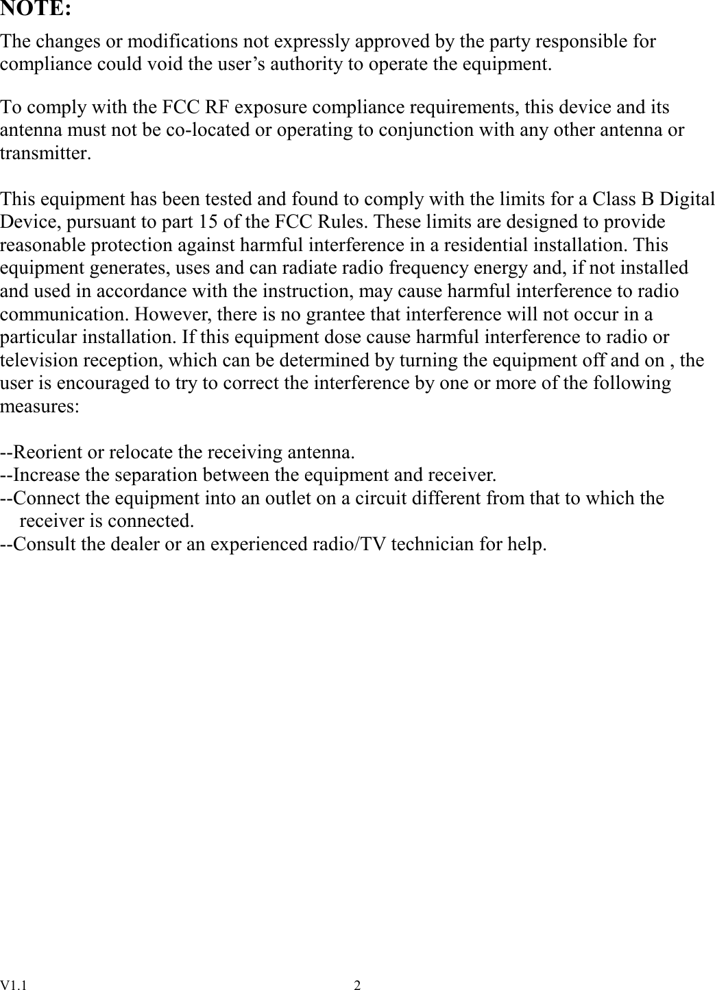 V1.1  2NOTE: The changes or modifications not expressly approved by the party responsible for compliance could void the user’s authority to operate the equipment.  To comply with the FCC RF exposure compliance requirements, this device and its antenna must not be co-located or operating to conjunction with any other antenna or transmitter.  This equipment has been tested and found to comply with the limits for a Class B Digital Device, pursuant to part 15 of the FCC Rules. These limits are designed to provide reasonable protection against harmful interference in a residential installation. This equipment generates, uses and can radiate radio frequency energy and, if not installed and used in accordance with the instruction, may cause harmful interference to radio communication. However, there is no grantee that interference will not occur in a particular installation. If this equipment dose cause harmful interference to radio or television reception, which can be determined by turning the equipment off and on , the user is encouraged to try to correct the interference by one or more of the following measures:  --Reorient or relocate the receiving antenna. --Increase the separation between the equipment and receiver. --Connect the equipment into an outlet on a circuit different from that to which the       receiver is connected. --Consult the dealer or an experienced radio/TV technician for help.                   