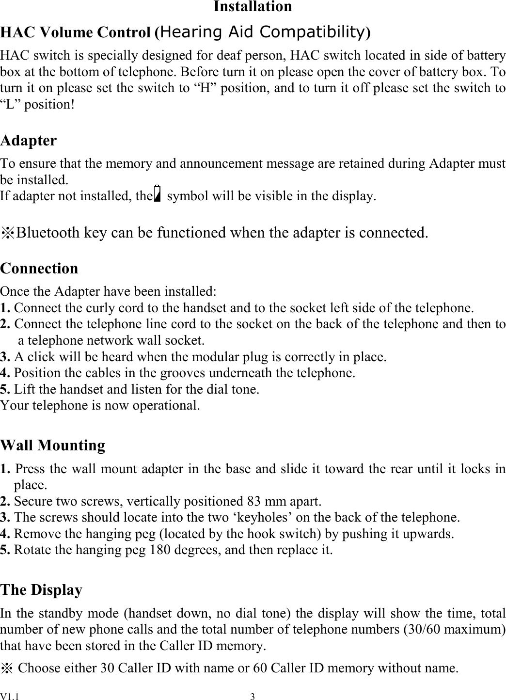 V1.1  3Installation HAC Volume Control (Hearing Aid Compatibility) HAC switch is specially designed for deaf person, HAC switch located in side of battery box at the bottom of telephone. Before turn it on please open the cover of battery box. To turn it on please set the switch to “H” position, and to turn it off please set the switch to “L” position!  Adapter To ensure that the memory and announcement message are retained during Adapter must be installed. If adapter not installed, the    symbol will be visible in the display.  Bluetooth key can be functioned when the adapter is connected.  Connection Once the Adapter have been installed: 1. Connect the curly cord to the handset and to the socket left side of the telephone. 2. Connect the telephone line cord to the socket on the back of the telephone and then to a telephone network wall socket. 3. A click will be heard when the modular plug is correctly in place. 4. Position the cables in the grooves underneath the telephone. 5. Lift the handset and listen for the dial tone.   Your telephone is now operational.  Wall Mounting 1. Press the wall mount adapter in the base and slide it toward the rear until it locks in place. 2. Secure two screws, vertically positioned 83 mm apart. 3. The screws should locate into the two ‘keyholes’ on the back of the telephone. 4. Remove the hanging peg (located by the hook switch) by pushing it upwards. 5. Rotate the hanging peg 180 degrees, and then replace it.  The Display In the standby mode (handset down, no dial tone) the display will show the time, total number of new phone calls and the total number of telephone numbers (30/60 maximum) that have been stored in the Caller ID memory. ※ Choose either 30 Caller ID with name or 60 Caller ID memory without name. 