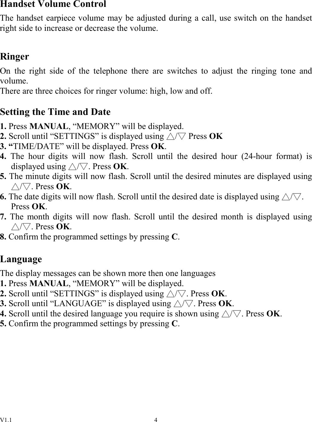 V1.1  4 Handset Volume Control The handset earpiece volume may be adjusted during a call, use switch on the handset right side to increase or decrease the volume.  Ringer On  the  right  side  of  the  telephone  there  are  switches  to  adjust  the  ringing  tone  and volume. There are three choices for ringer volume: high, low and off.  Setting the Time and Date 1. Press MANUAL, “MEMORY” will be displayed. 2. Scroll until “SETTINGS” is displayed using  /  Press   OK 3. “TIME/DATE” will be displayed. Press OK. 4.  The  hour  digits  will  now  flash.  Scroll  until  the  desired  hour  (24-hour  format)  is displayed using  / . Press   OK. 5. The minute digits will now flash. Scroll until the desired minutes are displayed using / . Press   OK. 6. The date digits will now flash. Scroll until the desired date is displayed using  / .  Press OK. 7.  The  month  digits  will  now  flash.  Scroll  until  the  desired  month  is  displayed  using / . Press   OK. 8. Confirm the programmed settings by pressing C.  Language The display messages can be shown more then one languages 1. Press MANUAL, “MEMORY” will be displayed. 2. Scroll until “SETTINGS” is displayed using  / . Press   OK. 3. Scroll until “LANGUAGE” is displayed using  / . Press OK. 4. Scroll until the desired language you require is shown using  / . Press OK. 5. Confirm the programmed settings by pressing C.        