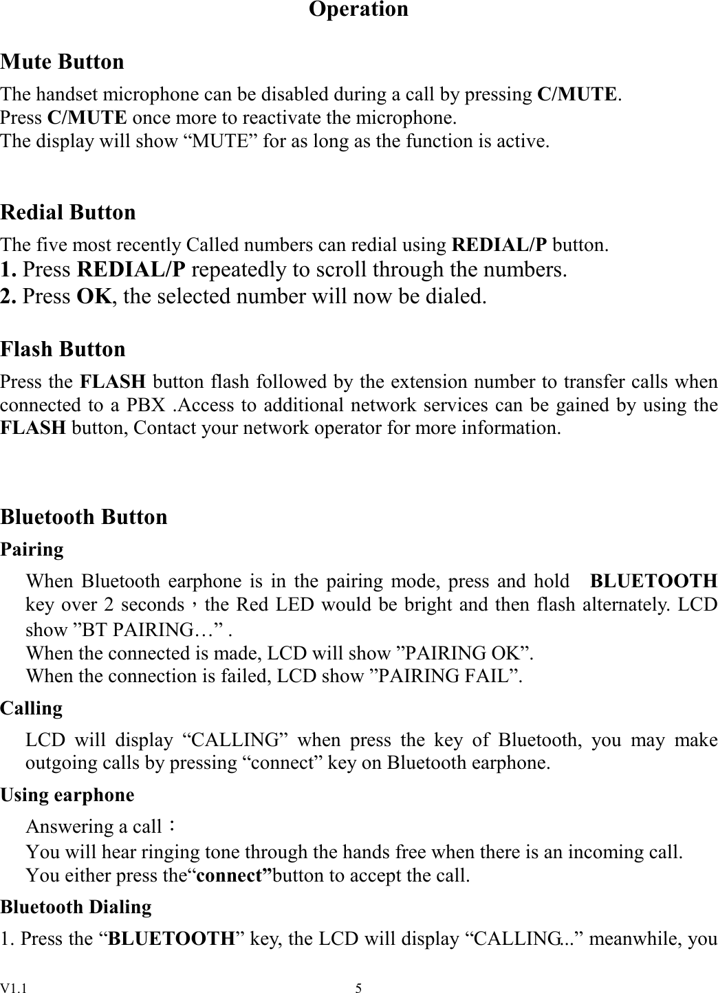 V1.1  5Operation  Mute Button The handset microphone can be disabled during a call by pressing C/MUTE.       Press C/MUTE once more to reactivate the microphone. The display will show “MUTE” for as long as the function is active.   Redial Button The five most recently Called numbers can redial using REDIAL/P button. 1. Press REDIAL/P repeatedly to scroll through the numbers. 2. Press OK, the selected number will now be dialed.  Flash Button Press the FLASH button flash followed by the extension number to transfer calls when connected to a PBX .Access to additional network services can be gained by using the FLASH button, Contact your network operator for more information.   Bluetooth Button Pairing When  Bluetooth  earphone  is  in  the  pairing  mode,  press  and hold    BLUETOOTH key over 2 seconds，the Red LED would be bright and then flash alternately. LCD show ”BT PAIRING…” . When the connected is made, LCD will show ”PAIRING OK”.   When the connection is failed, LCD show ”PAIRING FAIL”. Calling LCD  will  display  “CALLING”  when  press  the  key  of  Bluetooth,  you  may  make outgoing calls by pressing “connect” key on Bluetooth earphone. Using earphone Answering a call：   You will hear ringing tone through the hands free when there is an incoming call. You either press the“connect”button to accept the call. Bluetooth Dialing 1. Press the “BLUETOOTH” key, the LCD will display “CALLING...” meanwhile, you 