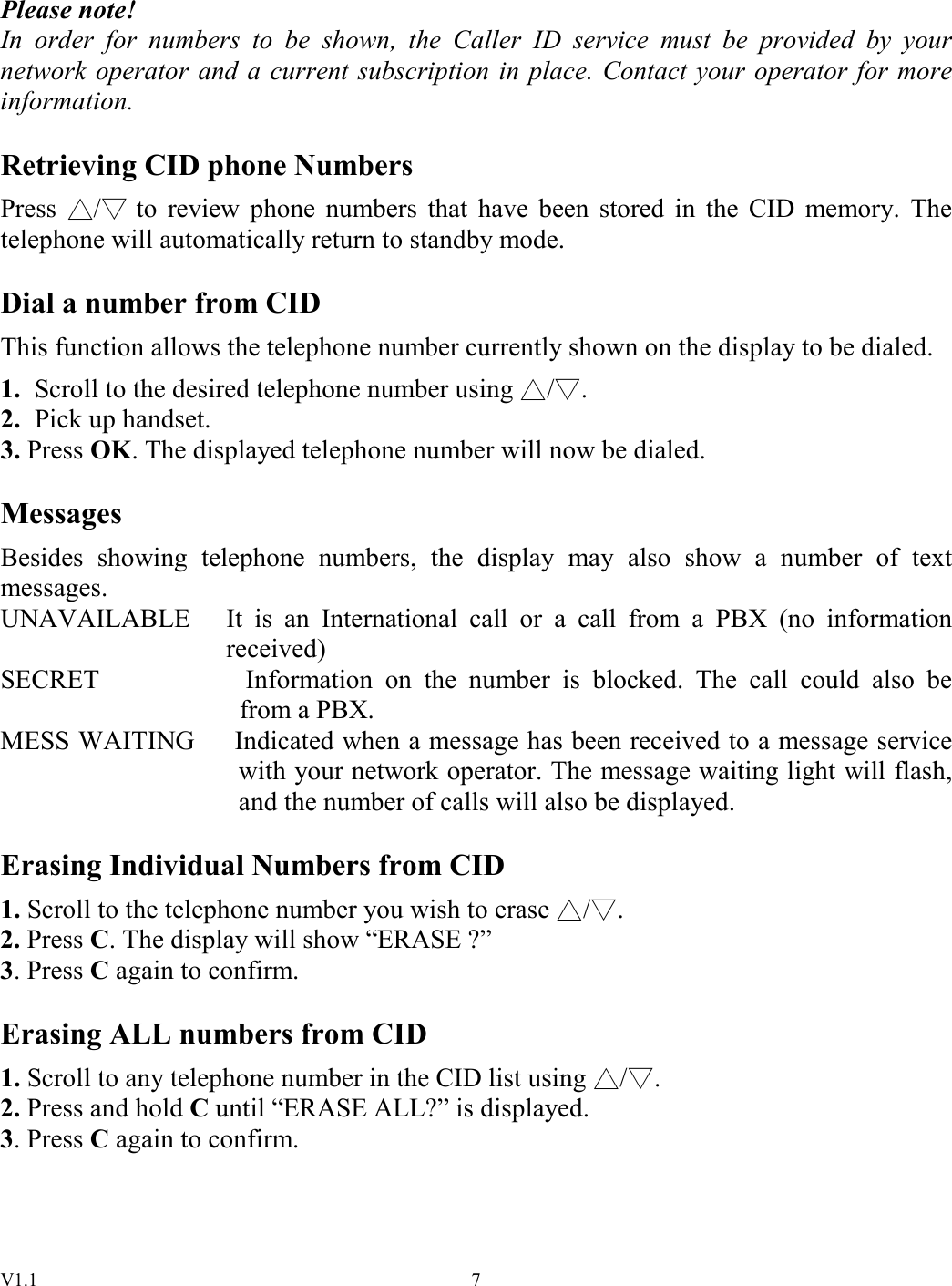 V1.1  7 Please note! In  order  for  numbers  to  be  shown,  the  Caller  ID  service  must  be  provided  by  your network operator and  a  current subscription in place. Contact your operator for  more information.  Retrieving CID phone Numbers Press  /  to  review  phone  numbers  that  have  been  stored  in  the  CID  memory.  The telephone will automatically return to standby mode.  Dial a number from CID This function allows the telephone number currently shown on the display to be dialed. 1.  Scroll to the desired telephone number using  / . 2.  Pick up handset. 3. Press OK. The displayed telephone number will now be dialed.  Messages Besides  showing  telephone  numbers,  the  display  may  also  show  a  number  of  text messages. UNAVAILABLE  It  is  an  International  call  or  a  call  from  a  PBX  (no  information received) SECRET                      Information  on  the  number  is  blocked.  The  call  could  also  be from a PBX. MESS WAITING      Indicated when a message has been received to a message service   with your network operator. The message waiting light will flash,   and the number of calls will also be displayed.  Erasing Individual Numbers from CID 1. Scroll to the telephone number you wish to erase  / . 2. Press C. The display will show “ERASE ?” 3. Press C again to confirm.  Erasing ALL numbers from CID 1. Scroll to any telephone number in the CID list using  / . 2. Press and hold C until “ERASE ALL?” is displayed. 3. Press C again to confirm.    