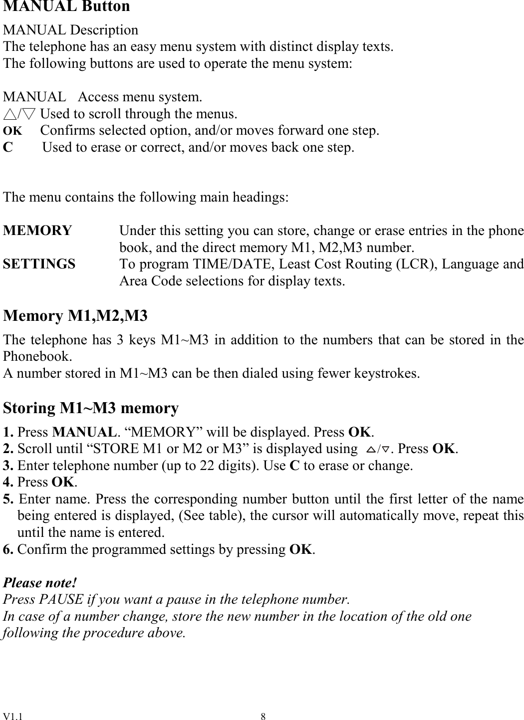 V1.1  8MANUAL Button MANUAL Description The telephone has an easy menu system with distinct display texts. The following buttons are used to operate the menu system:  MANUAL   Access menu system. /  Used to scroll through the menus. OK Confirms selected option, and/or moves forward one step. C        Used to erase or correct, and/or moves back one step.   The menu contains the following main headings:  MEMORY    Under this setting you can store, change or erase entries in the phone book, and the direct memory M1, M2,M3 number. SETTINGS  To program TIME/DATE, Least Cost Routing (LCR), Language and Area Code selections for display texts.  Memory M1,M2,M3 The telephone has 3 keys M1~M3 in addition to the numbers that can be stored in the Phonebook. A number stored in M1~M3 can be then dialed using fewer keystrokes.  Storing M1~M3 memory 1. Press MANUAL. “MEMORY” will be displayed. Press OK. 2. Scroll until “STORE M1 or M2 or M3” is displayed using /. Press OK. 3. Enter telephone number (up to 22 digits). Use C to erase or change. 4. Press OK. 5. Enter name. Press the corresponding number button until the first letter of the name being entered is displayed, (See table), the cursor will automatically move, repeat this until the name is entered. 6. Confirm the programmed settings by pressing OK.  Please note! Press PAUSE if you want a pause in the telephone number. In case of a number change, store the new number in the location of the old one following the procedure above.    