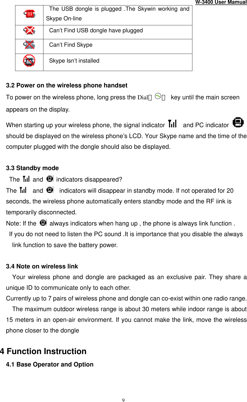 W-3400 User Mamual 9  The USB dongle is plugged .The Skywin working and Skype On-line  Can’t Find USB dongle have plugged  Can’t Find Skype  Skype Isn’t installed  3.2 Power on the wireless phone handset To power on the wireless phone, long press the Dial（ ） key until the main screen appears on the display. When starting up your wireless phone, the signal indicator    and PC indicator    should be displayed on the wireless phone’s LCD. Your Skype name and the time of the computer plugged with the dongle should also be displayed.  3.3 Standby mode  The   and  indicators disappeared?   The    and   indicators will disappear in standby mode. If not operated for 20 seconds, the wireless phone automatically enters standby mode and the RF iink is temporarily disconnected.   Note: If the   always indicators when hang up , the phone is always link function .    If you do not need to listen the PC sound .It is importance that you disable the always link function to save the battery power.  3.4 Note on wireless link Your wireless phone and dongle are packaged as an exclusive pair. They share a unique ID to communicate only to each other. Currently up to 7 pairs of wireless phone and dongle can co-exist within one radio range.   The maximum outdoor wireless range is about 30 meters while indoor range is about 15 meters in an open-air environment. If you cannot make the link, move the wireless phone closer to the dongle  4 Function Instruction 4.1 Base Operator and Option 