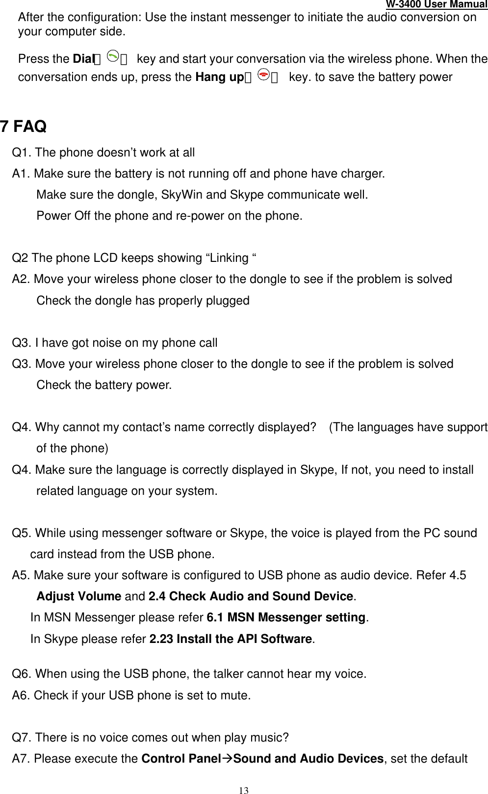W-3400 User Mamual 13 After the configuration: Use the instant messenger to initiate the audio conversion on your computer side.   Press the Dial（ ） key and start your conversation via the wireless phone. When the conversation ends up, press the Hang up（ ） key. to save the battery power  7 FAQ Q1. The phone doesn’t work at all A1. Make sure the battery is not running off and phone have charger.       Make sure the dongle, SkyWin and Skype communicate well. Power Off the phone and re-power on the phone.  Q2 The phone LCD keeps showing “Linking “ A2. Move your wireless phone closer to the dongle to see if the problem is solved     Check the dongle has properly plugged  Q3. I have got noise on my phone call Q3. Move your wireless phone closer to the dongle to see if the problem is solved     Check the battery power.  Q4. Why cannot my contact’s name correctly displayed?   (The languages have support of the phone) Q4. Make sure the language is correctly displayed in Skype, If not, you need to install related language on your system.  Q5. While using messenger software or Skype, the voice is played from the PC sound card instead from the USB phone. A5. Make sure your software is configured to USB phone as audio device. Refer 4.5 Adjust Volume and 2.4 Check Audio and Sound Device.    In MSN Messenger please refer 6.1 MSN Messenger setting.    In Skype please refer 2.23 Install the API Software.  Q6. When using the USB phone, the talker cannot hear my voice. A6. Check if your USB phone is set to mute.  Q7. There is no voice comes out when play music? A7. Please execute the Control PanelàSound and Audio Devices, set the default 
