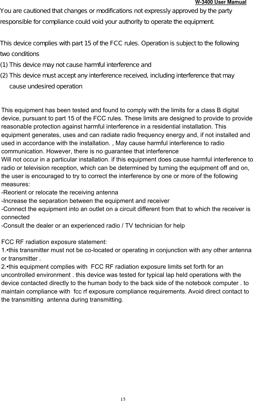 W-3400 User Mamual 15 You are cautioned that changes or modifications not expressly approved by the party responsible for compliance could void your authority to operate the equipment.    This device complies with part 15 of the FCC rules. Operation is subject to the following two conditions (1) This device may not cause harmful interference and  (2) This device must accept any interference received, including interference that may cause undesired operation    This equipment has been tested and found to comply with the limits for a class B digital device, pursuant to part 15 of the FCC rules. These limits are designed to provide to provide reasonable protection against harmful interference in a residential installation. This equipment generates, uses and can radiate radio frequency energy and, if not installed and used in accordance with the installation. , May cause harmful interference to radio communication. However, there is no guarantee that interferenceWill not occur in a particular installation. if this equipment does cause harmful interference to radio or television reception, which can be determined by turning the equipment off and on, the user is encouraged to try to correct the interference by one or more of the following measures:-Reorient or relocate the receiving antenna-Increase the separation between the equipment and receiver-Connect the equipment into an outlet on a circuit different from that to which the receiver is connected-Consult the dealer or an experienced radio / TV technician for helpFCC RF radiation exposure statement:1.•this transmitter must not be co-located or operating in conjunction with any other antenna or transmitter . 2.•this equipment complies with  FCC RF radiation exposure limits set forth for an uncontrolled environment . this device was tested for typical lap held operations with the device contacted directly to the human body to the back side of the notebook computer . to maintain compliance with  fcc rf exposure compliance requirements. Avoid direct contact to the transmitting  antenna during transmitting. 