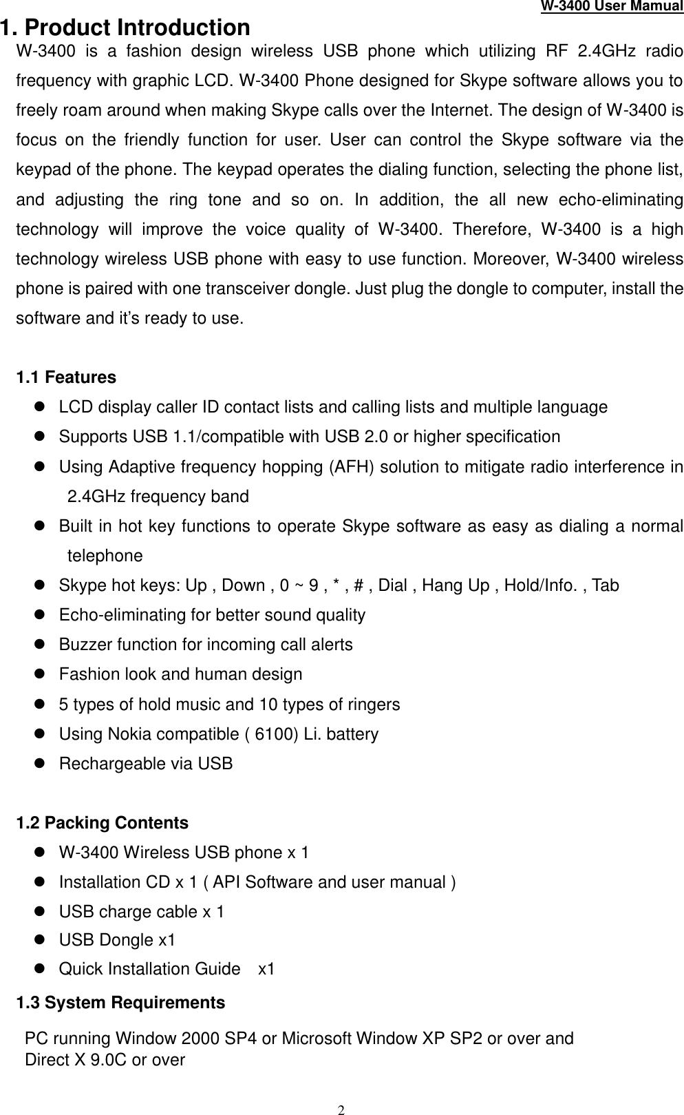 W-3400 User Mamual 2 1. Product Introduction W-3400 is a fashion design wireless USB phone which utilizing RF 2.4GHz radio frequency with graphic LCD. W-3400 Phone designed for Skype software allows you to freely roam around when making Skype calls over the Internet. The design of W -3400 is focus on the friendly function for user. User can control the Skype software  via the keypad of the phone. The keypad operates the dialing function, selecting the phone list, and adjusting  the ring tone and so on.  In addition, the all new echo-eliminating technology will improve the voice quality of W-3400. Therefore, W-3400 is a high technology wireless USB phone with easy to use function. Moreover, W-3400 wireless phone is paired with one transceiver dongle. Just plug the dongle to computer, install the software and it’s ready to use.    1.1 Features l LCD display caller ID contact lists and calling lists and multiple language   l Supports USB 1.1/compatible with USB 2.0 or higher specification l Using Adaptive frequency hopping (AFH) solution to mitigate radio interference in 2.4GHz frequency band l Built in hot key functions to operate Skype software as easy as dialing a normal telephone l Skype hot keys: Up , Down , 0 ~ 9 , * , # , Dial , Hang Up , Hold/Info. , Tab l Echo-eliminating for better sound quality l Buzzer function for incoming call alerts l Fashion look and human design l 5 types of hold music and 10 types of ringers l Using Nokia compatible ( 6100) Li. battery   l Rechargeable via USB  1.2 Packing Contents l W-3400 Wireless USB phone x 1 l Installation CD x 1 ( API Software and user manual ) l USB charge cable x 1 l USB Dongle x1   l Quick Installation Guide  x1 1.3 System Requirements   PC running Window 2000 SP4 or Microsoft Window XP SP2 or over and                            Direct X 9.0C or over 