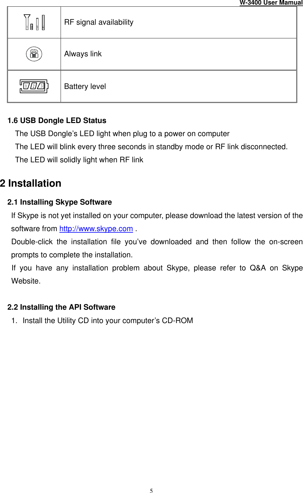 W-3400 User Mamual 5  RF signal availability  Always link  Battery level  1.6 USB Dongle LED Status The USB Dongle’s LED light when plug to a power on computer The LED will blink every three seconds in standby mode or RF link disconnected. The LED will solidly light when RF link    2 Installation  2.1 Installing Skype Software    If Skype is not yet installed on your computer, please download the latest version of the software from http://www.skype.com .    Double-click the installation file you’ve downloaded and then follow the on-screen prompts to complete the installation.    If you have any installation problem about Skype, please refer to Q&amp;A on Skype Website.  2.2 Installing the API Software 1. Install the Utility CD into your computer’s CD-ROM     