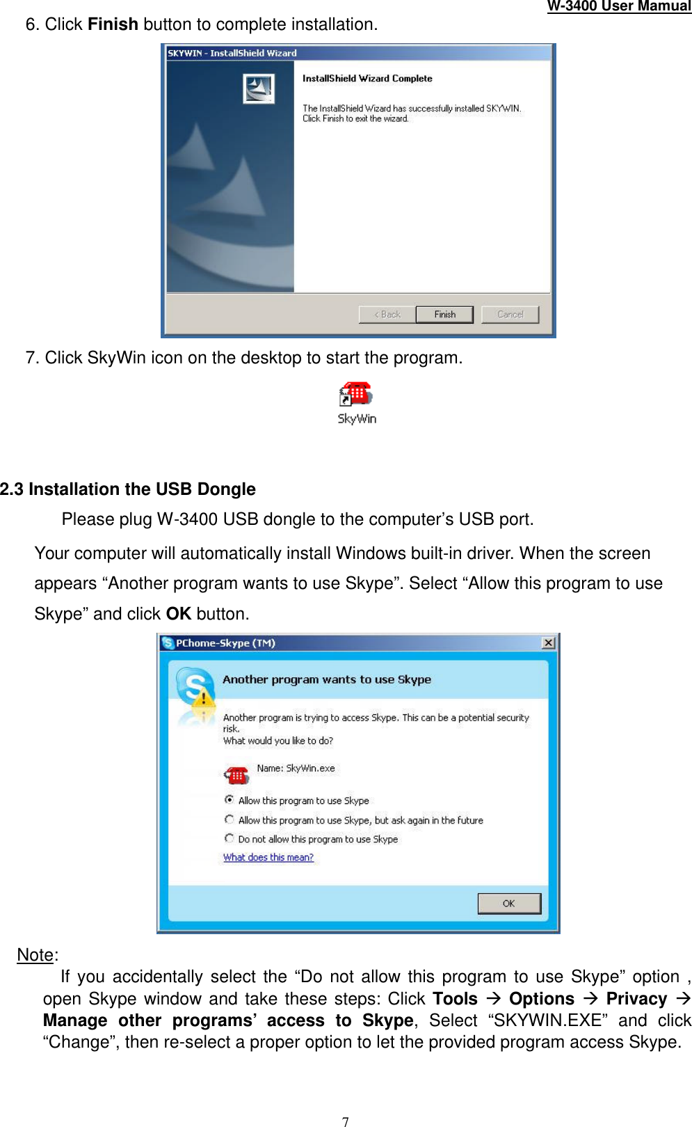 W-3400 User Mamual 7 6. Click Finish button to complete installation.  7. Click SkyWin icon on the desktop to start the program.    2.3 Installation the USB Dongle Please plug W -3400 USB dongle to the computer’s USB port.   Your computer will automatically install Windows built-in driver. When the screen appears “Another program wants to use Skype”. Select “Allow this program to use Skype” and click OK button.  Note:   If you accidentally select the “Do not allow this program to use Skype” option , open Skype window and take these steps: Click Tools à Options à Privacy à Manage other programs’ access to Skype, Select “SKYWIN.EXE” and click “Change”, then re-select a proper option to let the provided program access Skype.  