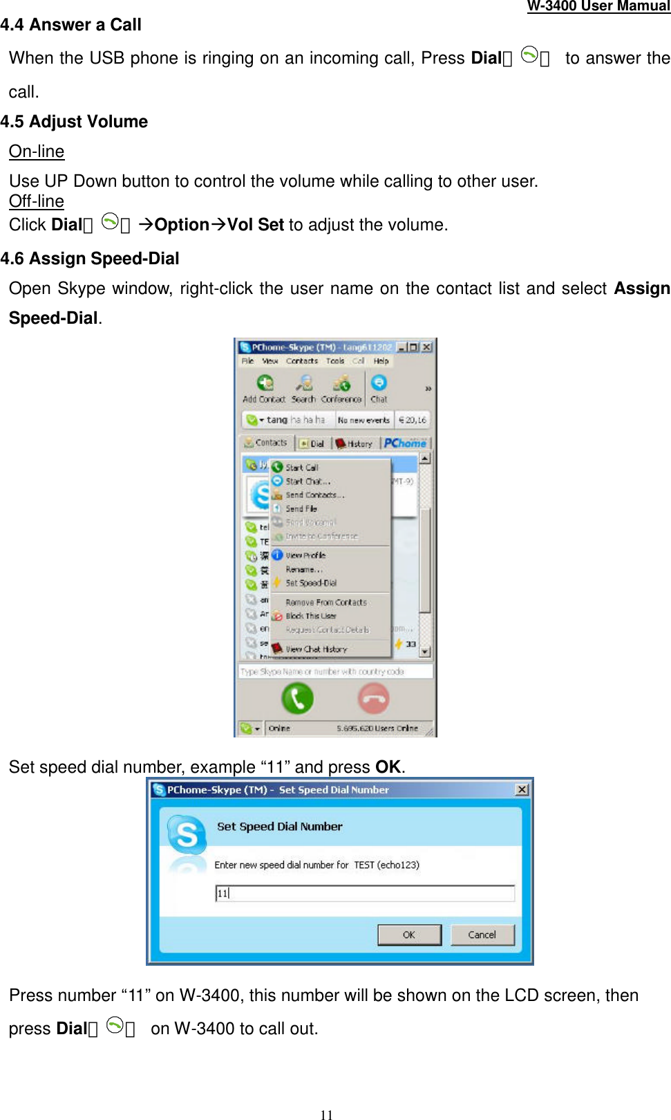 W-3400 User Mamual 11 4.4 Answer a Call When the USB phone is ringing on an incoming call, Press Dial（ ） to answer the call.   4.5 Adjust Volume On-line Use UP Down button to control the volume while calling to other user. Off-line Click Dial（ ）àOptionàVol Set to adjust the volume. 4.6 Assign Speed-Dial Open Skype window, right-click the user name on the contact list and select Assign Speed-Dial.   Set speed dial number, example “11” and press OK.   Press number “11” on W-3400, this number will be shown on the LCD screen, then press Dial（ ） on W -3400 to call out. 