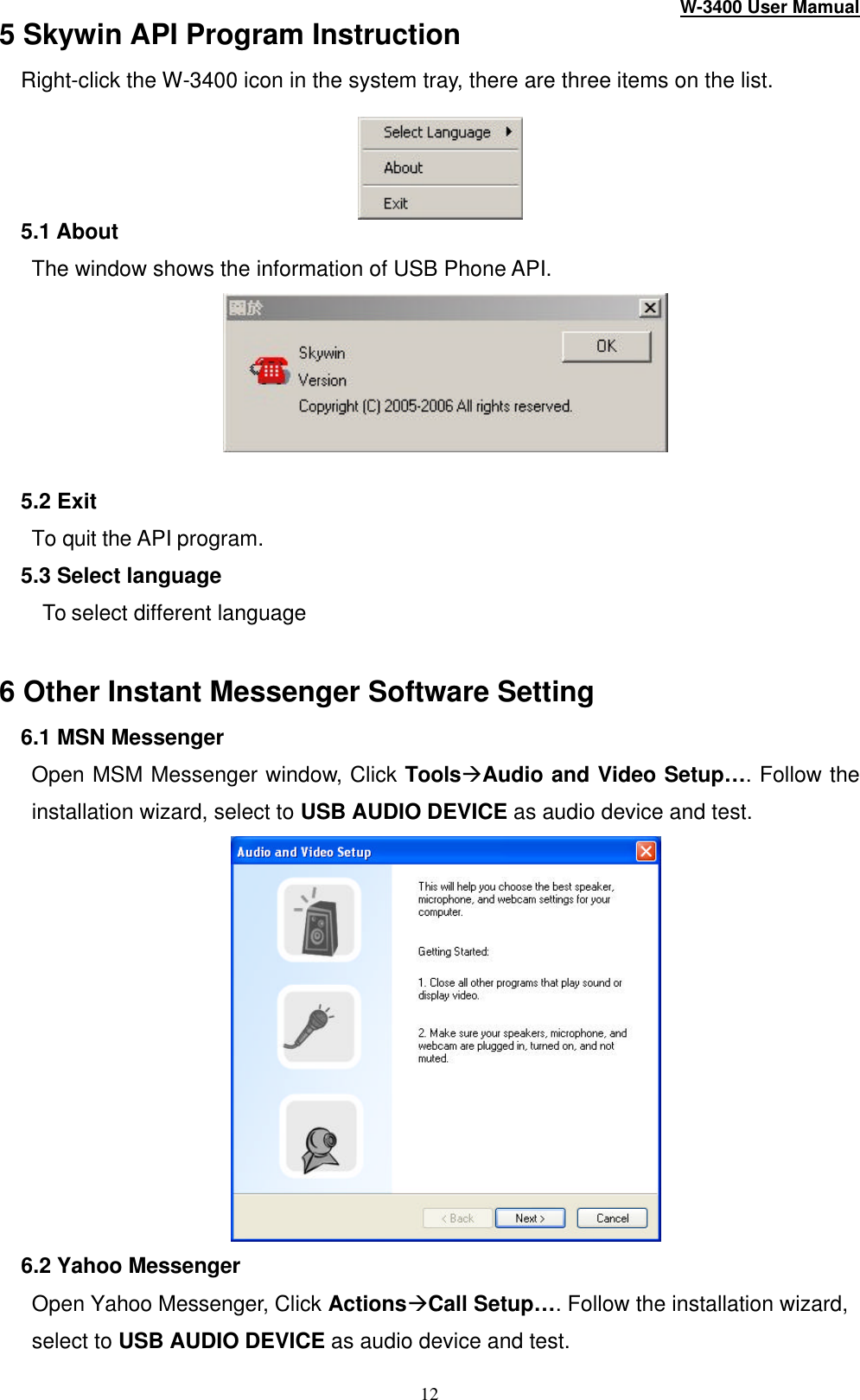 W-3400 User Mamual 12 5 Skywin API Program Instruction Right-click the W -3400 icon in the system tray, there are three items on the list.   5.1 About The window shows the information of USB Phone API.   5.2 Exit To quit the API program. 5.3 Select language    To select different language    6 Other Instant Messenger Software Setting 6.1 MSN Messenger Open MSM Messenger window, Click ToolsàAudio and Video Setup… . Follow the installation wizard, select to USB AUDIO DEVICE as audio device and test.  6.2 Yahoo Messenger Open Yahoo Messenger, Click ActionsàCall Setup… . Follow the installation wizard, select to USB AUDIO DEVICE as audio device and test. 