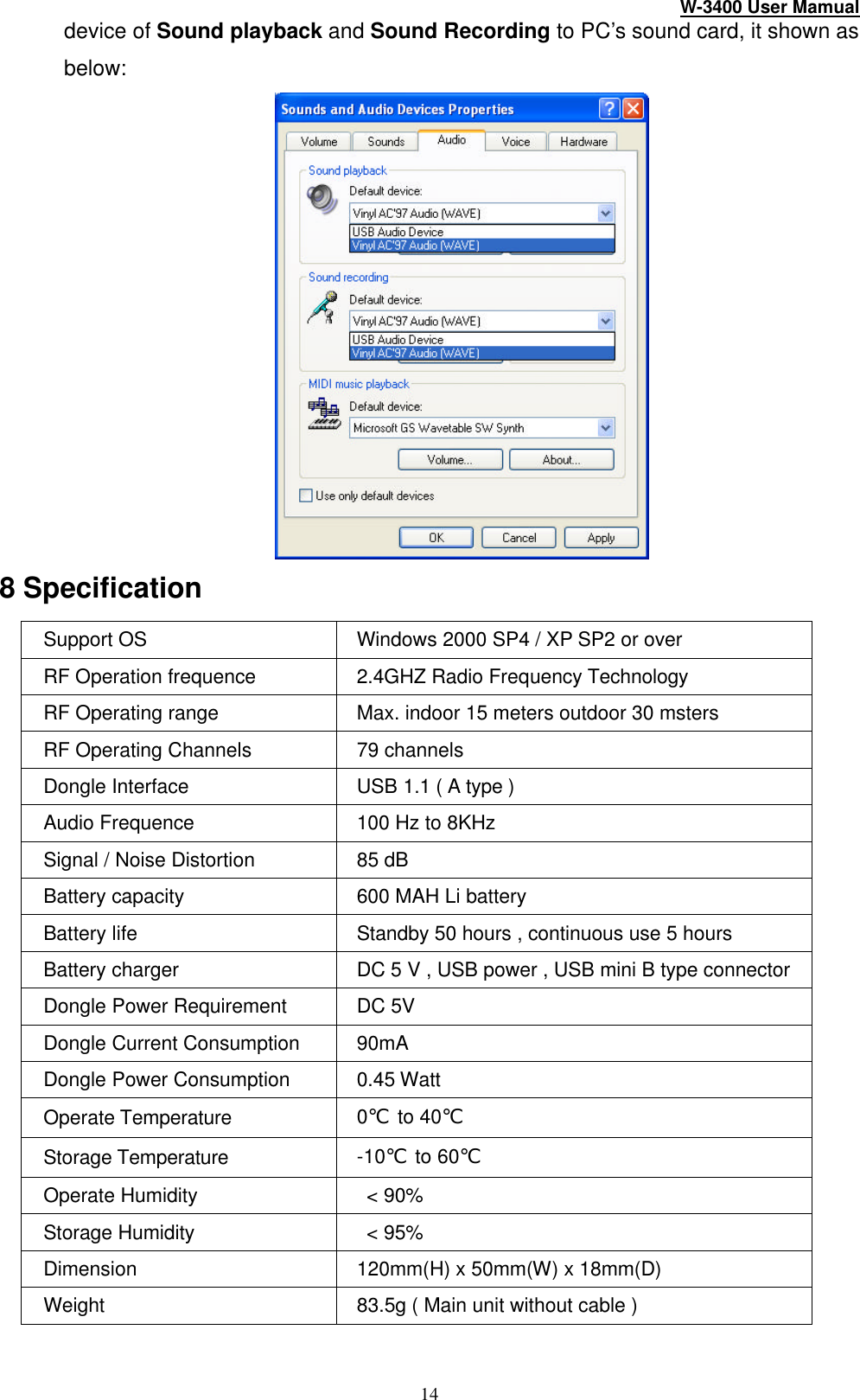 W-3400 User Mamual 14 device of Sound playback and Sound Recording to PC’s sound card, it shown as below:  8 Specification Support OS   Windows 2000 SP4 / XP SP2 or over RF Operation frequence 2.4GHZ Radio Frequency Technology RF Operating range Max. indoor 15 meters outdoor 30 msters RF Operating Channels 79 channels Dongle Interface USB 1.1 ( A type ) Audio Frequence 100 Hz to 8KHz   Signal / Noise Distortion 85 dB Battery capacity 600 MAH Li battery Battery life Standby 50 hours , continuous use 5 hours Battery charger DC 5 V , USB power , USB mini B type connector Dongle Power Requirement   DC 5V Dongle Current Consumption   90mA Dongle Power Consumption 0.45 Watt Operate Temperature 0℃ to 40℃ Storage Temperature -10℃ to 60℃ Operate Humidity  &lt; 90% Storage Humidity  &lt; 95% Dimension 120mm(H) x 50mm(W) x 18mm(D) Weight 83.5g ( Main unit without cable )  