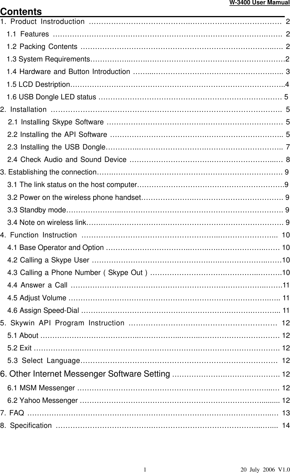 W-3400 User Mamual 1                               20 July 2006 V1.0 Contents                                                   1. Product Instroduction …………………………………...……………………………… 2 1.1 Features …………………………………………………………………………….…….  2 1.2 Packing Contents ……………………………………………………………………..…. 2 1.3 System Requirements……………..…….…………………………………………………2 1.4 Hardware and Button Introduction ……...………………………………………….….. 3 1.5 LCD Destription……………………………………………………………………………..4 1.6 USB Dongle LED status …………………………………………………………….…… 5 2. Installation …………………………………………………….…………………….……..  5   2.1 Installing Skype Software ………………………………….…………………………… 5   2.2 Installing the API Software ………………………………….………………………….. 5 2.3 Installing the USB Dongle…………..……………………….………………………….. 7 2.4 Check Audio and Sound Device …………………………….……………………...… 8 3. Establishing the connection…….……………………………………………………………. 9   3.1 The link status on the host computer…………………………………………………….9   3.2 Power on the wireless phone handset………………….………………………………. 9   3.3 Standby mode…………………..…………………………………………………………. 9 3.4 Note on wireless link…….….………………….…………………………………………. 9 4. Function Instruction ………………………………………………...…………………...  10 4.1 Base Operator and Option ……………………………..……..….………………..…… 10 4.2 Calling a Skype User ………………………………………….….………………..……10   4.3 Calling a Phone Number ( Skype Out ) ………………………….…………..……….10 4.4 Answer a Call ……………………………………………………….……………..…….11   4.5 Adjust Volume ………………………………………………………….…………….….. 11 4.6 Assign Speed-Dial …………………………………………………….……….………... 11 5.  Skywin  API Program Instruction …….……………….….………………………… 12 5.1 About …………………………………..……………...……..…………………………… 12 5.2 Exit ……………….………………………………………….……………………………. 12   5.3 Select Language……………………………………….…………………………….  12 6. Other Internet Messenger Software Setting ………………….……….…………. 12 6.1 MSM Messenger ……………………………………………………………………...… 12 6.2 Yahoo Messenger …………………………………………………………………......... 12 7. FAQ ………………………………………………………………………………………..… 13 8. Specification ………………………………….……………………………………...…....  14  