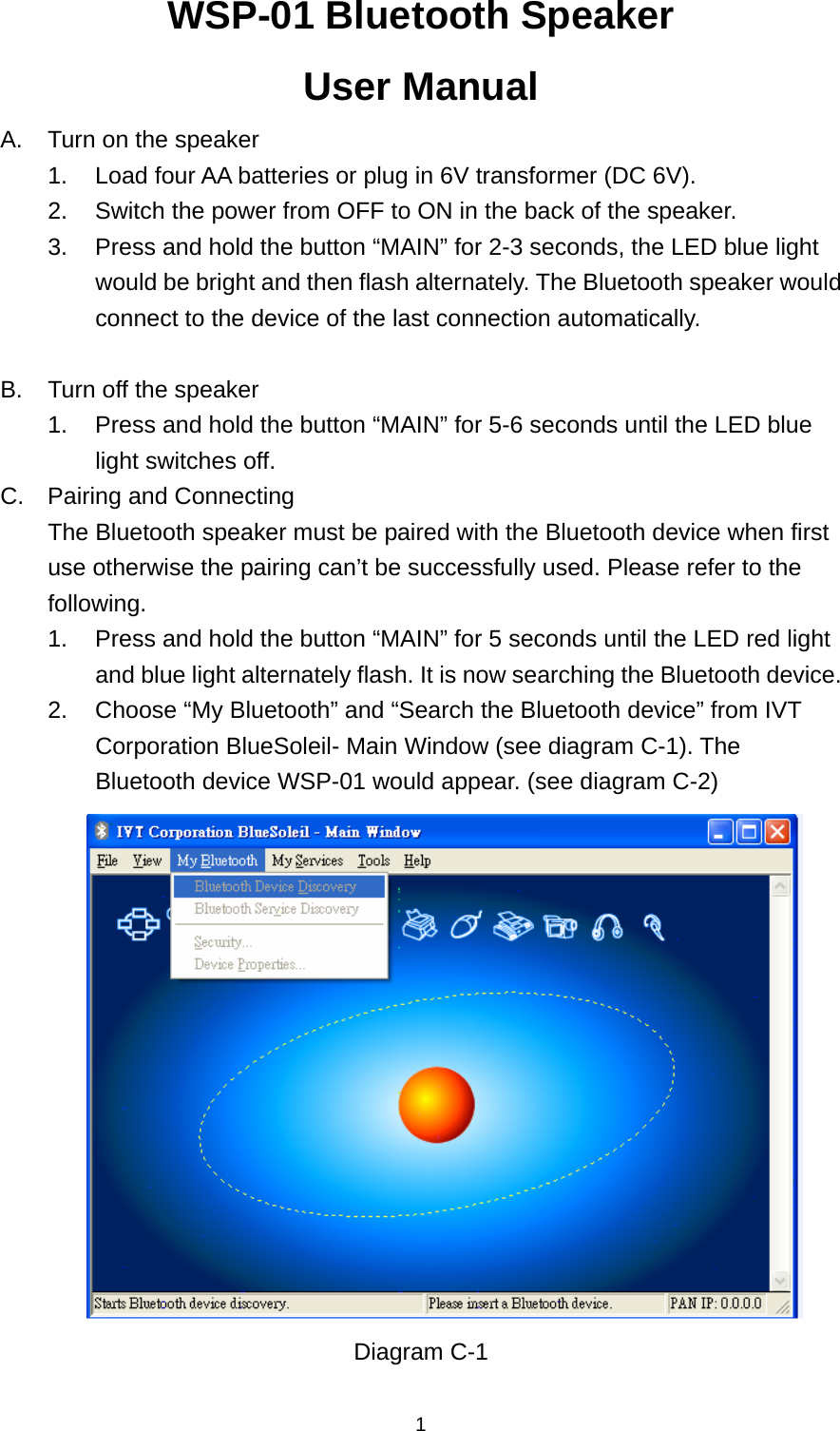  1WSP-01 Bluetooth Speaker User Manual A.  Turn on the speaker 1.  Load four AA batteries or plug in 6V transformer (DC 6V). 2.  Switch the power from OFF to ON in the back of the speaker. 3.  Press and hold the button “MAIN” for 2-3 seconds, the LED blue light would be bright and then flash alternately. The Bluetooth speaker would connect to the device of the last connection automatically.  B.  Turn off the speaker 1.  Press and hold the button “MAIN” for 5-6 seconds until the LED blue light switches off. C.  Pairing and Connecting The Bluetooth speaker must be paired with the Bluetooth device when first use otherwise the pairing can’t be successfully used. Please refer to the following. 1.  Press and hold the button “MAIN” for 5 seconds until the LED red light and blue light alternately flash. It is now searching the Bluetooth device. 2.  Choose “My Bluetooth” and “Search the Bluetooth device” from IVT Corporation BlueSoleil- Main Window (see diagram C-1). The Bluetooth device WSP-01 would appear. (see diagram C-2)  Diagram C-1  