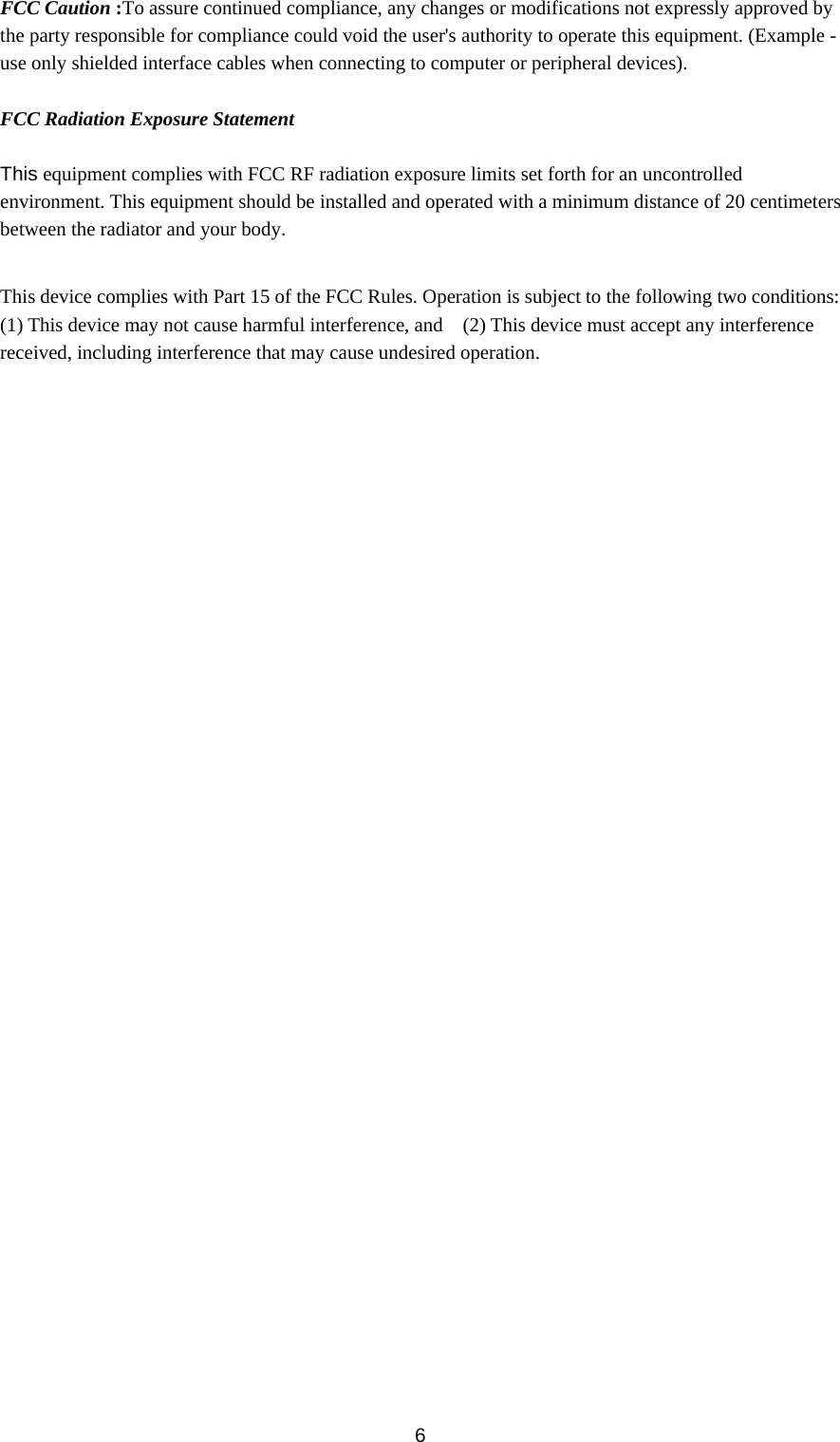  6FCC Caution :To assure continued compliance, any changes or modifications not expressly approved by the party responsible for compliance could void the user&apos;s authority to operate this equipment. (Example - use only shielded interface cables when connecting to computer or peripheral devices).  FCC Radiation Exposure Statement  This equipment complies with FCC RF radiation exposure limits set forth for an uncontrolled environment. This equipment should be installed and operated with a minimum distance of 20 centimeters between the radiator and your body.  This device complies with Part 15 of the FCC Rules. Operation is subject to the following two conditions: (1) This device may not cause harmful interference, and    (2) This device must accept any interference received, including interference that may cause undesired operation.  