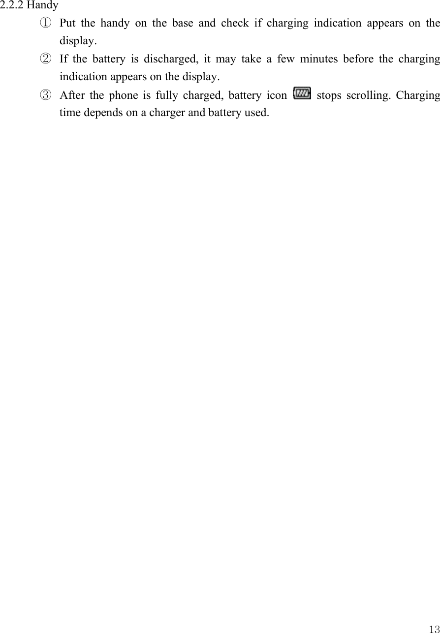  132.2.2 Handy ①  Put the handy on the base and check if charging indication appears on the display.  ②  If the battery is discharged, it may take a few minutes before the charging indication appears on the display.   ③  After the phone is fully charged, battery icon   stops scrolling. Charging time depends on a charger and battery used.                             