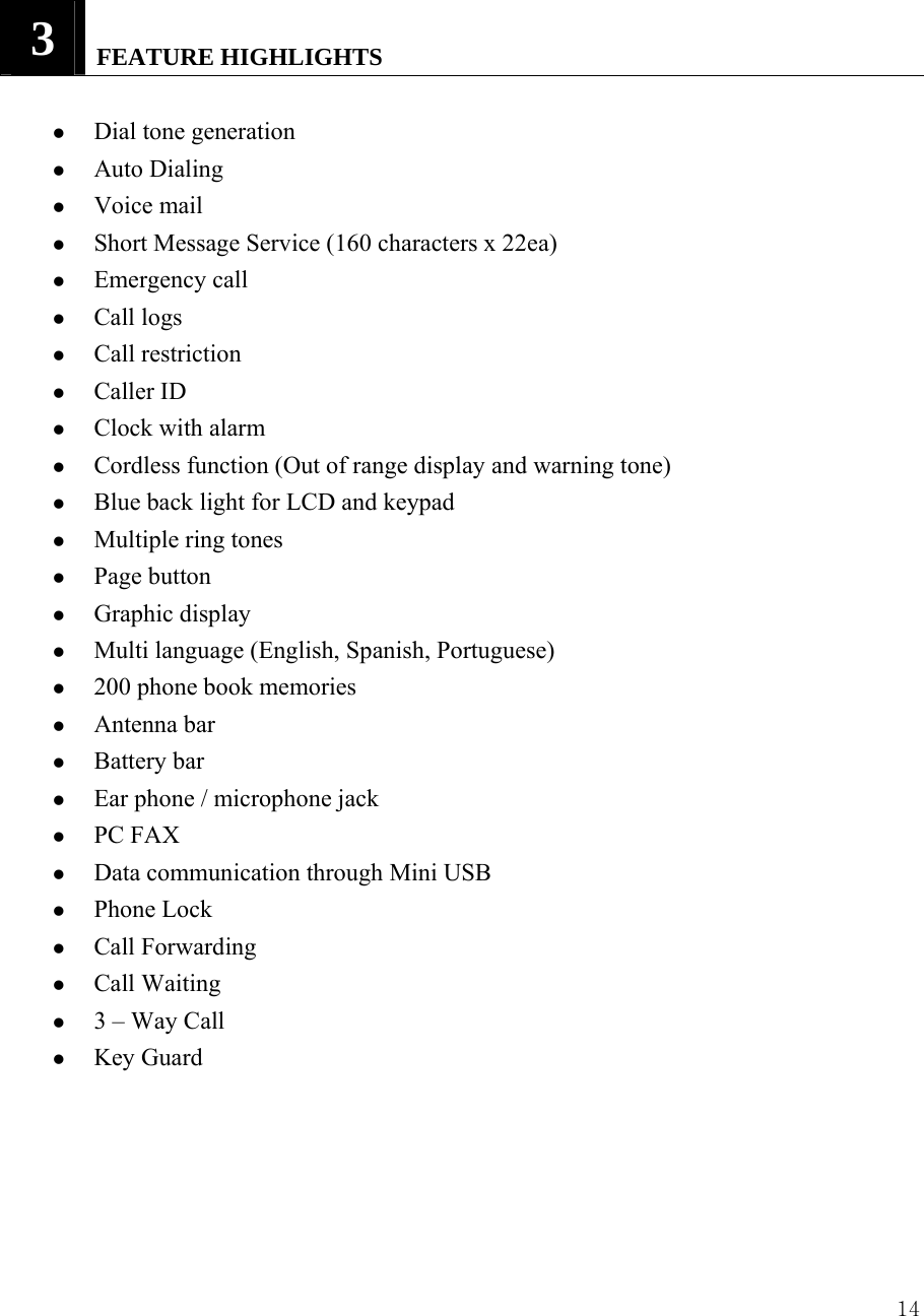  143   FEATURE HIGHLIGHTS    z Dial tone generation z Auto Dialing   z Voice mail   z Short Message Service (160 characters x 22ea) z Emergency call z Call logs z Call restriction   z Caller ID z Clock with alarm z Cordless function (Out of range display and warning tone) z Blue back light for LCD and keypad z Multiple ring tones z Page button z Graphic display z Multi language (English, Spanish, Portuguese)   z 200 phone book memories z Antenna bar z Battery bar z Ear phone / microphone jack z PC FAX z Data communication through Mini USB z Phone Lock z Call Forwarding z Call Waiting z 3 &ndash; Way Call z Key Guard     