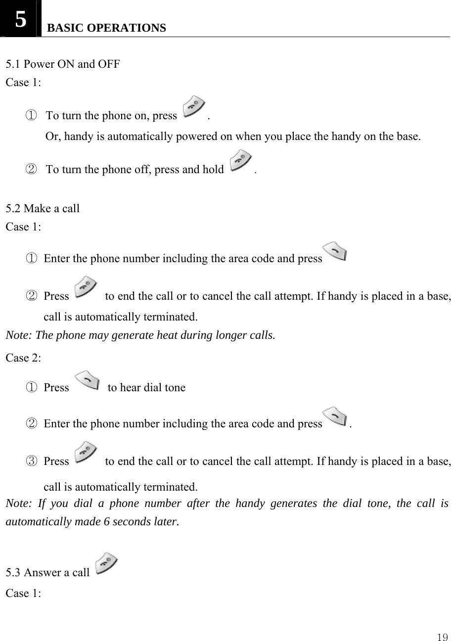  195   BASIC OPERATIONS   5.1 Power ON and OFF Case 1:   ① To turn the phone on, press  . Or, handy is automatically powered on when you place the handy on the base. ② To turn the phone off, press and hold  .  5.2 Make a call   Case 1: ① Enter the phone number including the area code and press  ② Press    to end the call or to cancel the call attempt. If handy is placed in a base, call is automatically terminated.   Note: The phone may generate heat during longer calls. Case 2: ① Press   to hear dial tone ② Enter the phone number including the area code and press . ③ Press    to end the call or to cancel the call attempt. If handy is placed in a base, call is automatically terminated.   Note: If you dial a phone number after the handy generates the dial tone, the call is automatically made 6 seconds later.  5.3 Answer a call   Case 1:   