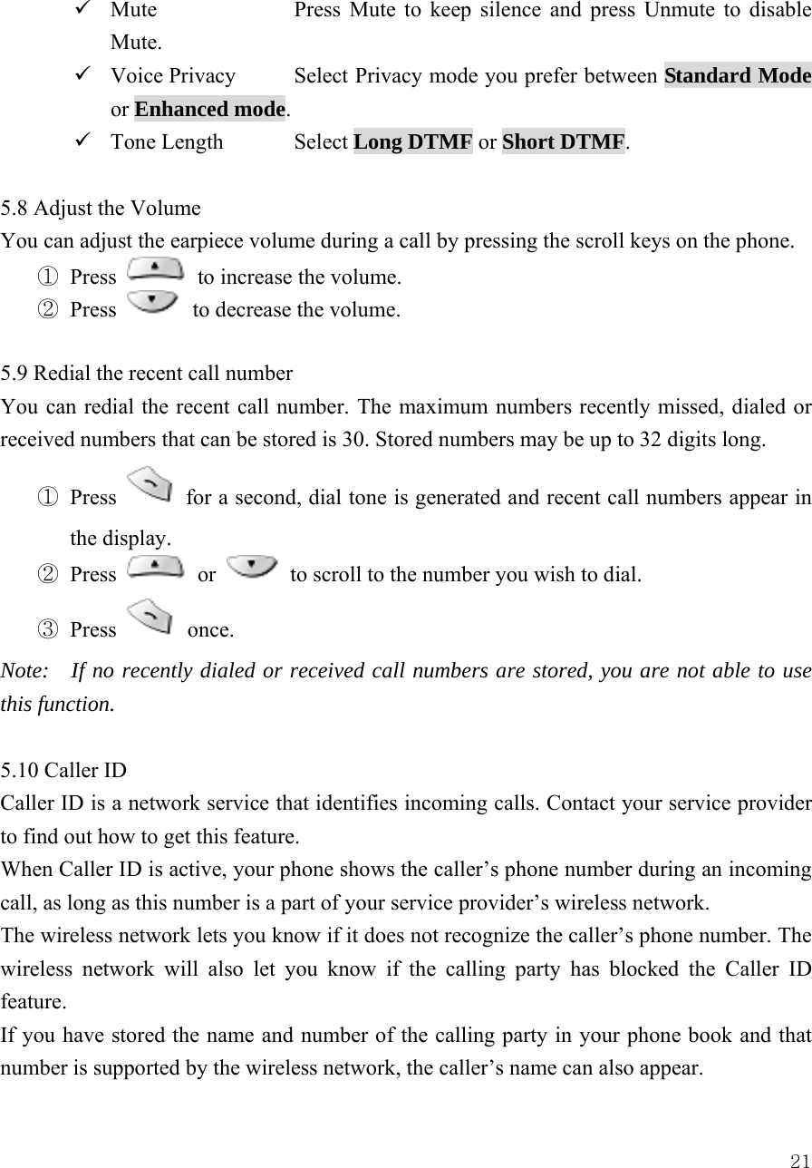  219 Mute    Press Mute to keep silence and press Unmute to disable Mute.  9 Voice Privacy  Select Privacy mode you prefer between Standard Mode or Enhanced mode. 9 Tone Length  Select Long DTMF or Short DTMF.  5.8 Adjust the Volume     You can adjust the earpiece volume during a call by pressing the scroll keys on the phone.   ① Press   to increase the volume.   ② Press   to decrease the volume.   5.9 Redial the recent call number You can redial the recent call number. The maximum numbers recently missed, dialed or received numbers that can be stored is 30. Stored numbers may be up to 32 digits long.   ① Press   for a second, dial tone is generated and recent call numbers appear in the display. ② Press   or   to scroll to the number you wish to dial.   ③ Press   once.  Note:    If no recently dialed or received call numbers are stored, you are not able to use this function.    5.10 Caller ID   Caller ID is a network service that identifies incoming calls. Contact your service provider to find out how to get this feature.   When Caller ID is active, your phone shows the caller&rsquo;s phone number during an incoming call, as long as this number is a part of your service provider&rsquo;s wireless network.   The wireless network lets you know if it does not recognize the caller&rsquo;s phone number. The wireless network will also let you know if the calling party has blocked the Caller ID feature.  If you have stored the name and number of the calling party in your phone book and that number is supported by the wireless network, the caller&rsquo;s name can also appear.   