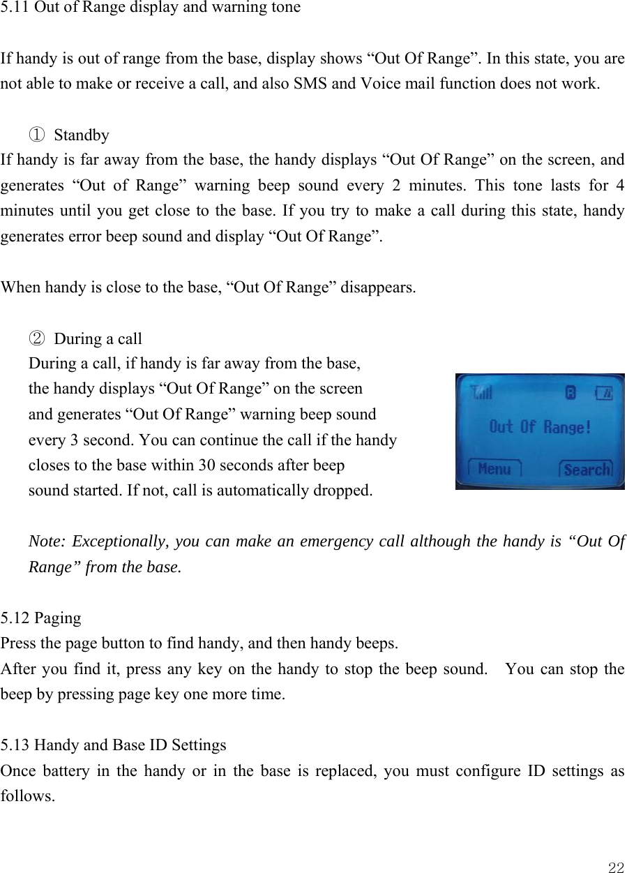  22 5.11 Out of Range display and warning tone  If handy is out of range from the base, display shows &ldquo;Out Of Range&rdquo;. In this state, you are not able to make or receive a call, and also SMS and Voice mail function does not work.    ① Standby If handy is far away from the base, the handy displays &ldquo;Out Of Range&rdquo; on the screen, and generates &ldquo;Out of Range&rdquo; warning beep sound every 2 minutes. This tone lasts for 4 minutes until you get close to the base. If you try to make a call during this state, handy generates error beep sound and display &ldquo;Out Of Range&rdquo;.  When handy is close to the base, &ldquo;Out Of Range&rdquo; disappears.  ② During a call During a call, if handy is far away from the base,   the handy displays &ldquo;Out Of Range&rdquo; on the screen   and generates &ldquo;Out Of Range&rdquo; warning beep sound   every 3 second. You can continue the call if the handy closes to the base within 30 seconds after beep   sound started. If not, call is automatically dropped.  Note: Exceptionally, you can make an emergency call although the handy is &ldquo;Out Of Range&rdquo; from the base.    5.12 Paging Press the page button to find handy, and then handy beeps.   After you find it, press any key on the handy to stop the beep sound.    You can stop the beep by pressing page key one more time.   5.13 Handy and Base ID Settings Once battery in the handy or in the base is replaced, you must configure ID settings as follows. 