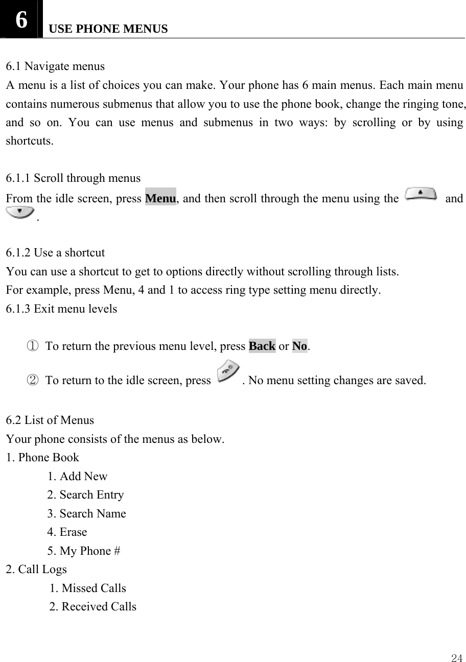  246   USE PHONE MENUS   6.1 Navigate menus   A menu is a list of choices you can make. Your phone has 6 main menus. Each main menu contains numerous submenus that allow you to use the phone book, change the ringing tone, and so on. You can use menus and submenus in two ways: by scrolling or by using shortcuts.   6.1.1 Scroll through menus   From the idle screen, press Menu, and then scroll through the menu using the   and .   6.1.2 Use a shortcut   You can use a shortcut to get to options directly without scrolling through lists.   For example, press Menu, 4 and 1 to access ring type setting menu directly. 6.1.3 Exit menu levels    ① To return the previous menu level, press Back or No.  ② To return to the idle screen, press  . No menu setting changes are saved.    6.2 List of Menus   Your phone consists of the menus as below. 1. Phone Book  1. Add New 2. Search Entry 3. Search Name 4. Erase   5. My Phone # 2. Call Logs   1. Missed Calls   2. Received Calls 