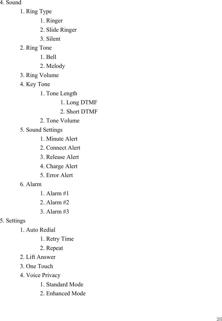  264. Sound  1. Ring Type   1. Ringer   2. Slide Ringer   3. Silent  2. Ring Tone   1. Bell   2. Melody  3. Ring Volume  4. Key Tone   1. Tone Length    1. Long DTMF    2. Short DTMF   2. Tone Volume  5. Sound Settings   1. Minute Alert   2. Connect Alert   3. Release Alert     4. Charge Alert 5. Error Alert  6. Alarm   1. Alarm #1   2. Alarm #2   3. Alarm #3 5. Settings  1. Auto Redial     1. Retry Time   2. Repeat   2. Lift Answer  3. One Touch  4. Voice Privacy   1. Standard Mode     2. Enhanced Mode 