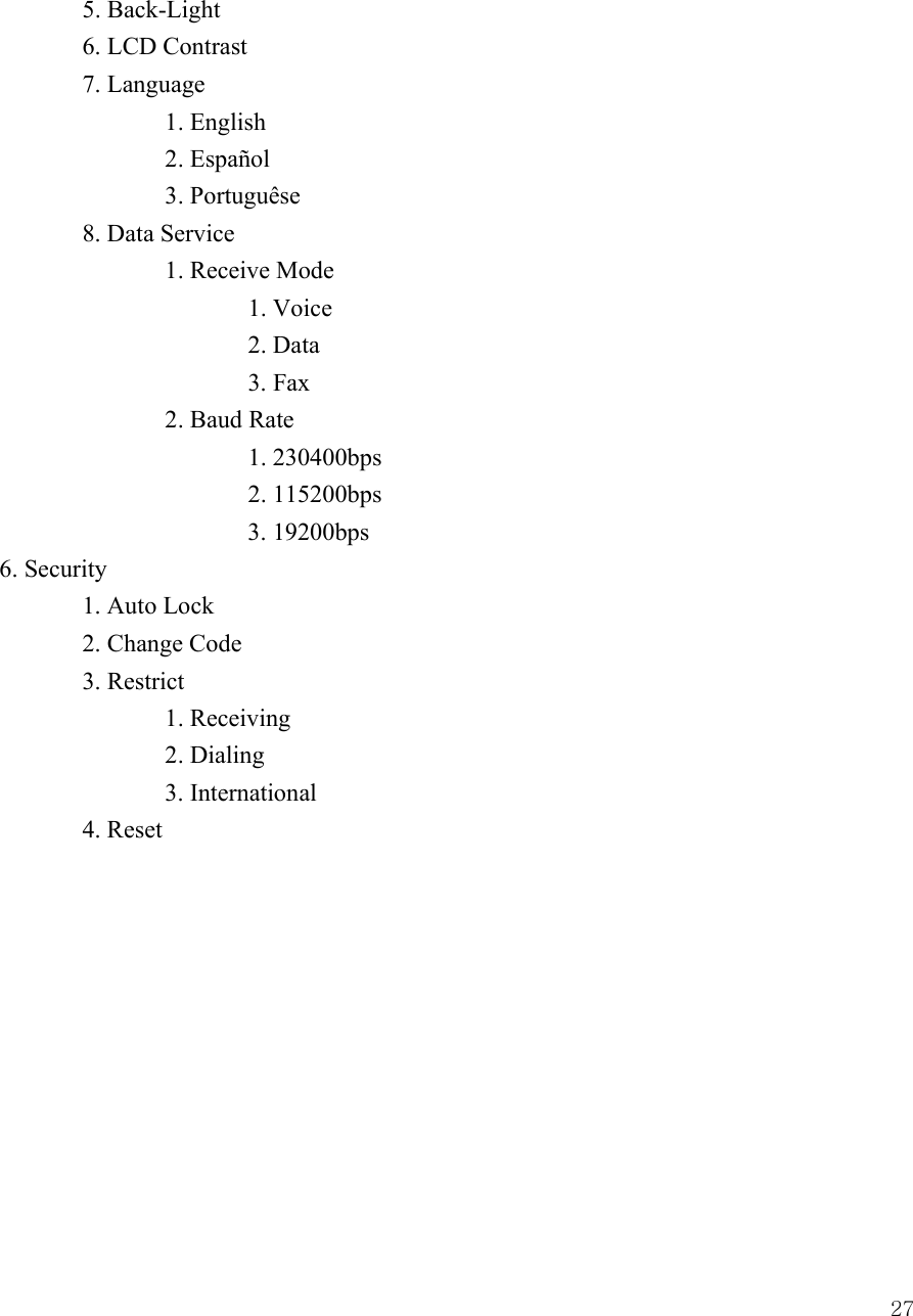  27 5. Back-Light   6. LCD Contrast  7. Language   1. English   2. Espa&ntilde;ol   3. Portugu&ecirc;se  8. Data Service     1. Receive Mode    1. Voice    2. Data    3. Fax   2. Baud Rate    1. 230400bps    2. 115200bps    3. 19200bps 6. Security  1. Auto Lock  2. Change Code  3. Restrict   1. Receiving   2. Dialing   3. International  4. Reset           