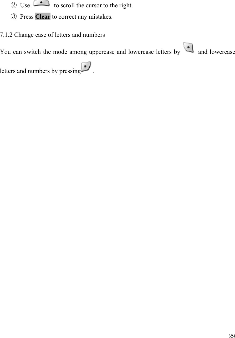 29② Use    to scroll the cursor to the right.   ③ Press Clear to correct any mistakes.    7.1.2 Change case of letters and numbers   You can switch the mode among uppercase and lowercase letters by   and lowercase letters and numbers by pressing .                            