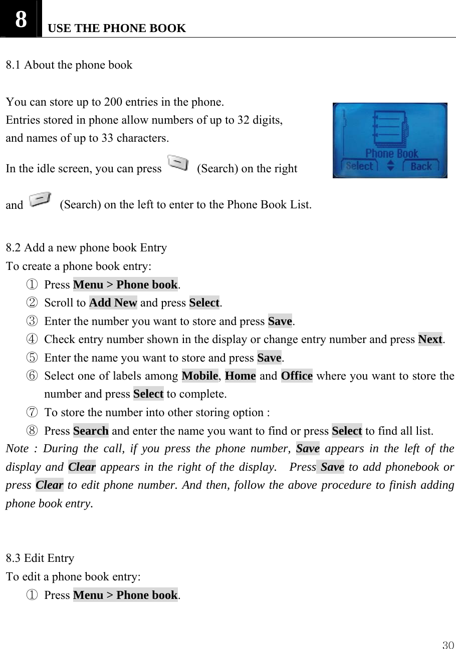  308   USE THE PHONE BOOK    8.1 About the phone book    You can store up to 200 entries in the phone.   Entries stored in phone allow numbers of up to 32 digits,   and names of up to 33 characters. In the idle screen, you can press    (Search) on the right   and    (Search) on the left to enter to the Phone Book List.    8.2 Add a new phone book Entry   To create a phone book entry:   ① Press Menu > Phone book.  ② Scroll to Add New and press Select.  ③ Enter the number you want to store and press Save. ④ Check entry number shown in the display or change entry number and press Next. ⑤ Enter the name you want to store and press Save. ⑥ Select one of labels among Mobile, Home and Office where you want to store the number and press Select to complete. ⑦ To store the number into other storing option : ⑧ Press Search and enter the name you want to find or press Select to find all list. Note : During the call, if you press the phone number, Save appears in the left of the display and Clear appears in the right of the display.  Press Save to add phonebook or press Clear to edit phone number. And then, follow the above procedure to finish adding phone book entry.   8.3 Edit Entry To edit a phone book entry: ① Press Menu > Phone book. 