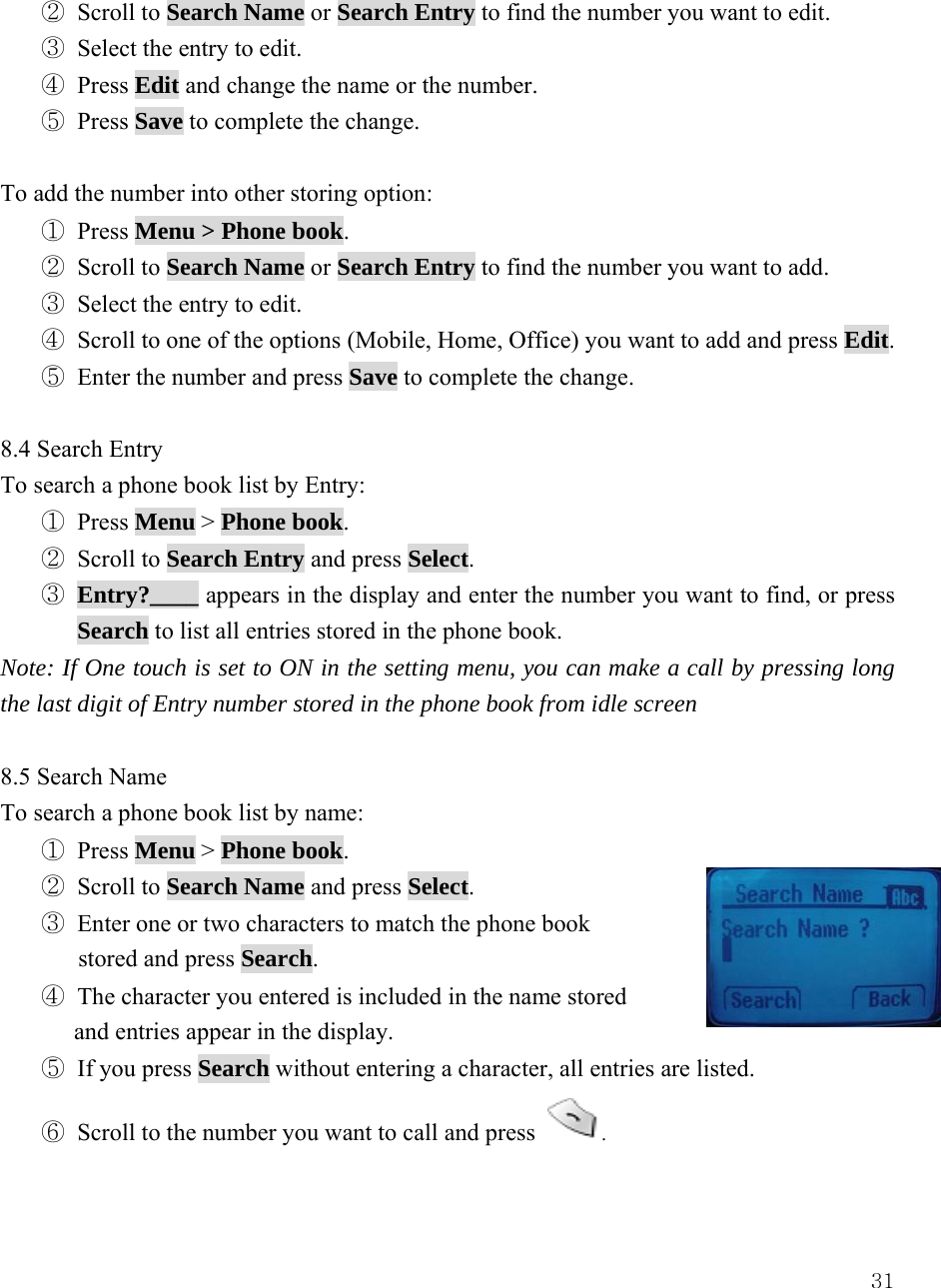  31② Scroll to Search Name or Search Entry to find the number you want to edit. ③ Select the entry to edit. ④ Press Edit and change the name or the number. ⑤ Press Save to complete the change.    To add the number into other storing option: ① Press Menu > Phone book. ② Scroll to Search Name or Search Entry to find the number you want to add. ③ Select the entry to edit. ④ Scroll to one of the options (Mobile, Home, Office) you want to add and press Edit. ⑤ Enter the number and press Save to complete the change.  8.4 Search Entry To search a phone book list by Entry: ① Press Menu > Phone book. ② Scroll to Search Entry and press Select. ③ Entry?____ appears in the display and enter the number you want to find, or press Search to list all entries stored in the phone book. Note: If One touch is set to ON in the setting menu, you can make a call by pressing long the last digit of Entry number stored in the phone book from idle screen    8.5 Search Name To search a phone book list by name: ① Press Menu > Phone book. ② Scroll to Search Name and press Select. ③ Enter one or two characters to match the phone book   stored and press Search. ④ The character you entered is included in the name stored   and entries appear in the display.   ⑤ If you press Search without entering a character, all entries are listed. ⑥ Scroll to the number you want to call and press  .  