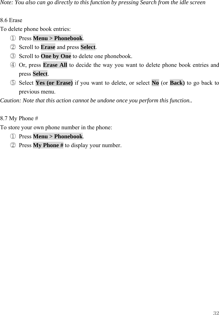  32Note: You also can go directly to this function by pressing Search from the idle screen  8.6 Erase To delete phone book entries: ① Press Menu > Phonebook.  ② Scroll to Erase and press Select.  ③ Scroll to One by One to delete one phonebook. ④ Or, press Erase All to decide the way you want to delete phone book entries and press Select.  ⑤ Select Yes (or Erase) if you want to delete, or select No (or Back) to go back to previous menu. Caution: Note that this action cannot be undone once you perform this function..  8.7 My Phone # To store your own phone number in the phone: ① Press Menu > Phonebook. ② Press My Phone # to display your number.                 