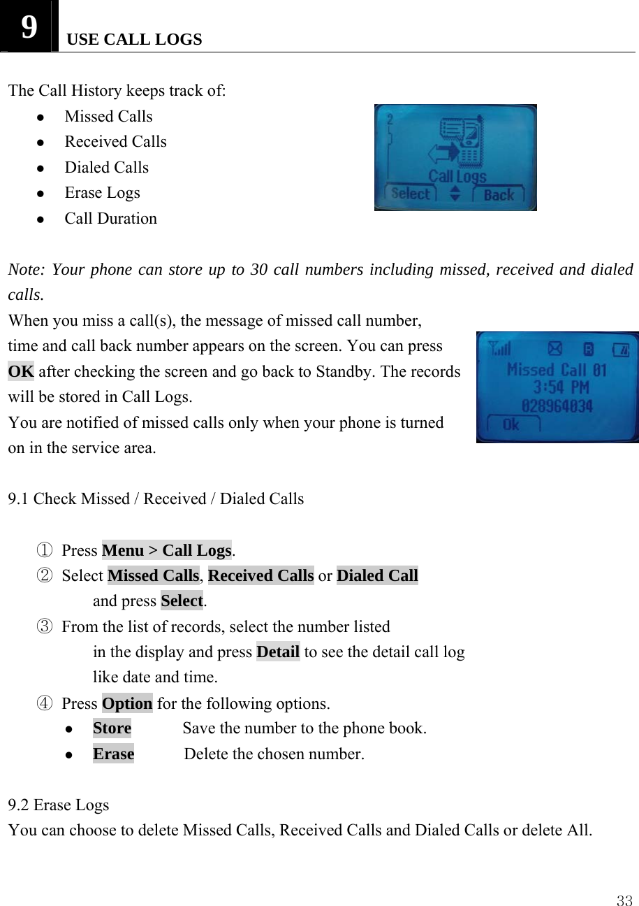  339   USE CALL LOGS  The Call History keeps track of:   z Missed Calls   z Received Calls   z Dialed Calls   z Erase Logs   z Call Duration  Note: Your phone can store up to 30 call numbers including missed, received and dialed calls. When you miss a call(s), the message of missed call number,   time and call back number appears on the screen. You can press OK after checking the screen and go back to Standby. The records   will be stored in Call Logs. You are notified of missed calls only when your phone is turned on in the service area.  9.1 Check Missed / Received / Dialed Calls      ① Press Menu > Call Logs. ② Select Missed Calls, Received Calls or Dialed Call and press Select.    ③ From the list of records, select the number listed   in the display and press Detail to see the detail call log like date and time. ④ Press Option for the following options. z Store      Save the number to the phone book. z Erase       Delete the chosen number.  9.2 Erase Logs You can choose to delete Missed Calls, Received Calls and Dialed Calls or delete All.    