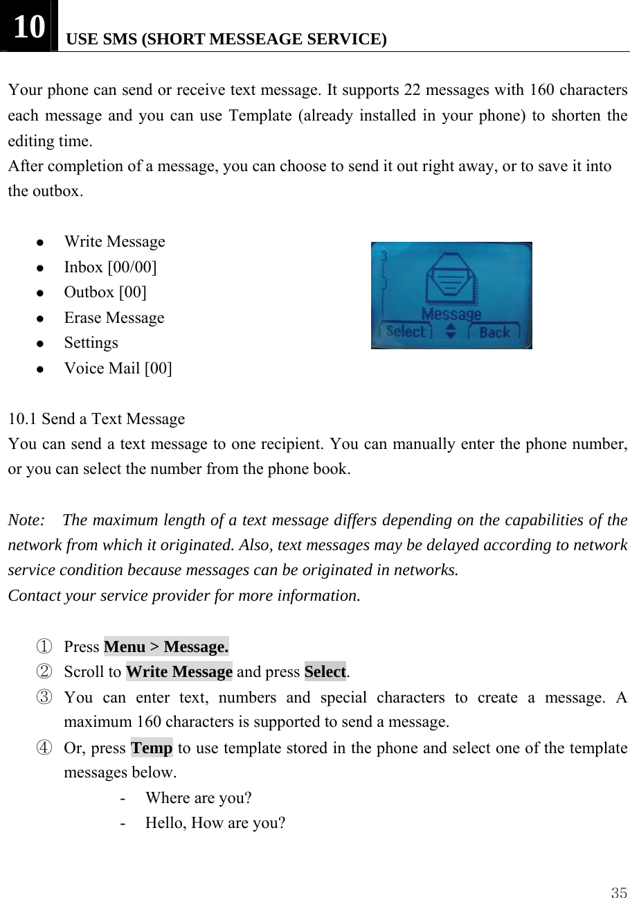  3510   USE SMS (SHORT MESSEAGE SERVICE)      Your phone can send or receive text message. It supports 22 messages with 160 characters each message and you can use Template (already installed in your phone) to shorten the editing time. After completion of a message, you can choose to send it out right away, or to save it into the outbox.    z Write Message z Inbox [00/00]   z Outbox [00] z Erase Message   z Settings  z Voice Mail [00]  10.1 Send a Text Message   You can send a text message to one recipient. You can manually enter the phone number, or you can select the number from the phone book.   Note:    The maximum length of a text message differs depending on the capabilities of the network from which it originated. Also, text messages may be delayed according to network service condition because messages can be originated in networks.   Contact your service provider for more information.  ① Press Menu > Message. ② Scroll to Write Message and press Select.  ③ You can enter text, numbers and special characters to create a message. A maximum 160 characters is supported to send a message. ④ Or, press Temp to use template stored in the phone and select one of the template messages below.   - Where are you? - Hello, How are you?    