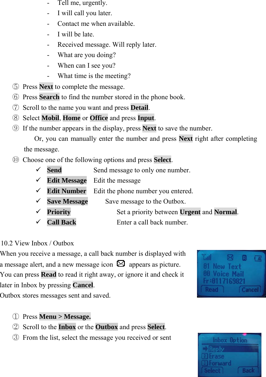  36- Tell me, urgently. - I will call you later. - Contact me when available. - I will be late. - Received message. Will reply later.   - What are you doing? - When can I see you? - What time is the meeting? ⑤ Press Next to complete the message.     ⑥ Press Search to find the number stored in the phone book.   ⑦ Scroll to the name you want and press Detail. ⑧ Select Mobil, Home or Office and press Input. ⑨ If the number appears in the display, press Next to save the number.       Or, you can manually enter the number and press Next right after completing the message. ⑩ Choose one of the following options and press Select. 9 Send    Send message to only one number. 9 Edit Message  Edit the message 9 Edit Number  Edit the phone number you entered. 9 Save Message     Save message to the Outbox. 9 Priority  Set a priority between Urgent and Normal. 9 Call Back    Enter a call back number.  10.2 View Inbox / Outbox   When you receive a message, a call back number is displayed with   a message alert, and a new message icon   appears as picture.    You can press Read to read it right away, or ignore it and check it   later in Inbox by pressing Cancel.   Outbox stores messages sent and saved.  ① Press Menu > Message. ② Scroll to the Inbox or the Outbox and press Select.    ③ From the list, select the message you received or sent   