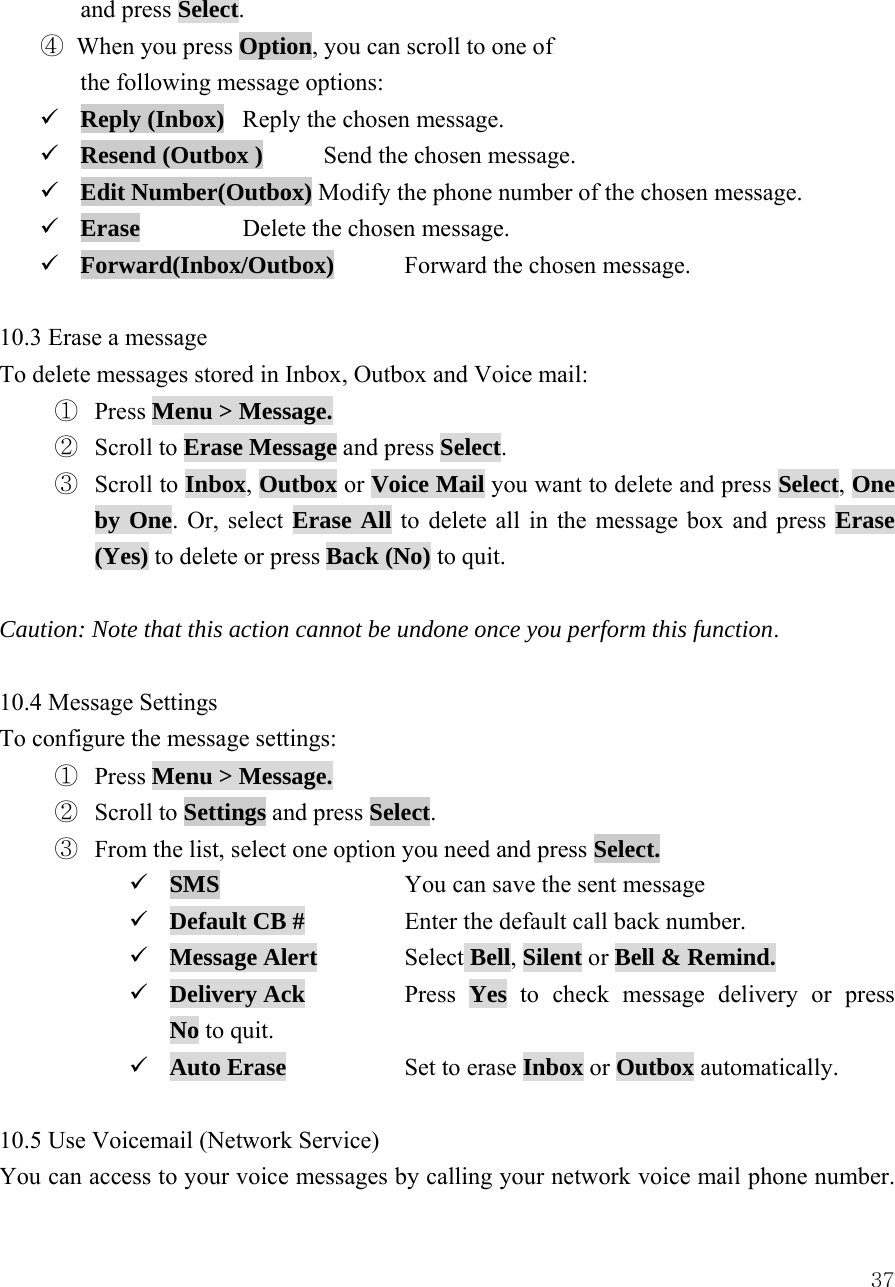  37and press Select. ④ When you press Option, you can scroll to one of   the following message options:   9 Reply (Inbox)  Reply the chosen message. 9 Resend (Outbox )  Send the chosen message. 9 Edit Number(Outbox) Modify the phone number of the chosen message. 9 Erase   Delete the chosen message. 9 Forward(Inbox/Outbox)  Forward the chosen message.    10.3 Erase a message   To delete messages stored in Inbox, Outbox and Voice mail: ①  Press Menu > Message.  ②  Scroll to Erase Message and press Select. ③  Scroll to Inbox, Outbox or Voice Mail you want to delete and press Select, One by One. Or, select Erase All to delete all in the message box and press Erase (Yes) to delete or press Back (No) to quit.  Caution: Note that this action cannot be undone once you perform this function.  10.4 Message Settings   To configure the message settings: ①  Press Menu > Message.  ②  Scroll to Settings and press Select.    ③  From the list, select one option you need and press Select. 9 SMS      You can save the sent message 9 Default CB #    Enter the default call back number. 9 Message Alert   Select Bell, Silent or Bell &amp; Remind. 9 Delivery Ack    Press  Yes  to check message delivery or press             No to quit. 9 Auto Erase    Set to erase Inbox or Outbox automatically.  10.5 Use Voicemail (Network Service) You can access to your voice messages by calling your network voice mail phone number. 