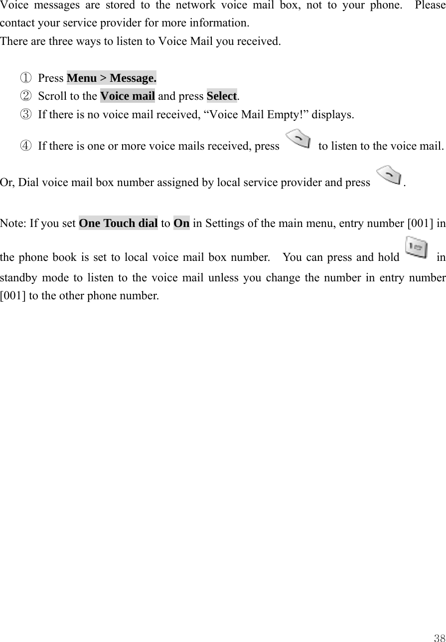  38Voice messages are stored to the network voice mail box, not to your phone.  Please contact your service provider for more information. There are three ways to listen to Voice Mail you received.  ① Press Menu > Message. ② Scroll to the Voice mail and press Select.    ③ If there is no voice mail received, &ldquo;Voice Mail Empty!&rdquo; displays. ④ If there is one or more voice mails received, press    to listen to the voice mail. Or, Dial voice mail box number assigned by local service provider and press  .  Note: If you set One Touch dial to On in Settings of the main menu, entry number [001] in the phone book is set to local voice mail box number.    You can press and hold   in standby mode to listen to the voice mail unless you change the number in entry number [001] to the other phone number.                 